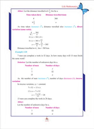 79
Life Mathematics
Aliter: Let the distance travelled in 6
2
1 hrs be a
	 Time taken (hrs)	 Distance travelled (km)
	 4	 360
	 6
2
1 	 a
As time taken increases ( ), distance travelled also increases ( ), direct
variation (same ratio).
	
a6
4 360
1
2
=
	 6a4 360 1
2# #=
	 4 360a
2
13# #=
	 a
4
360
2
13#= = 585
Distance travelled in 6 2
1
hrs = 585 km.
Example 3.10
7 men can complete a work in 52 days. In how many days will 13 men finish
the same work?
Solution: Let the number of unknown days be a.
	 Number of men	Number of days
	 x	 y
	 7	 52
	 13	 a
As the number of men increases ( ), number of days decreases ( ­), inverse
variation
In inverse variation, xy = constant
	 7 52 13 a# #=
	 13 7 52a# #=
	 a
13
7 52#= = 28
13 men can complete the work in 28 days.
Aliter:
Let the number of unknown days be a.
	 Number of men	Number of days
	 7	 52
	 13	 a
 