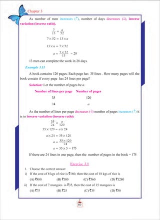 80
Chapter 3
As number of men increases ( ), number of days decreases ( ­), inverse
variation (inverse ratio).
	 a
13
7
52
=
	 7 52 13 a# #=
	 13 7 52a# #=
	 a
13
7 52#= = 28
13 men can complete the work in 28 days			
Example 3.11
A book contains 120 pages. Each page has 35 lines . How many pages will the
book contain if every page has 24 lines per page?	
Solution: Let the number of pages be a.
	 Number of lines per page	Number of pages
	 35	 120
	 24	 a
As the number of lines per page decreases ( ­) number of pages increases ( ) it
is in inverse variation (inverse ratio).
	 a
24
35
120
=
	 120 24a35 # #=
	 24 120a 35# #=
	 a
24
35 120#=
	 5 5a 3 #= = 175
If there are 24 lines in one page, then the number of pages in the book = 175
Exercise 3.1
	 1.	 Choose the correct answer
	 i)	 If the cost of 8 kgs of rice is `160, then the cost of 18 kgs of rice is
	 (A) `480	 (B) `180	 (C) `360	 (D) `1280
	 ii)	 If the cost of 7 mangoes is `35, then the cost of 15 mangoes is
	 (A) `75 	 (B) `25	 (C) `35 	 (D) `50
 