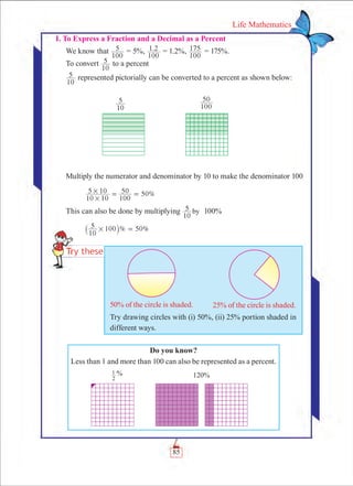 85
Life Mathematics
I. To Express a Fraction and a Decimal as a Percent
We know that
100
5 = 5%, .
100
1 2 = 1.2%,
100
175 = 175%.
To convert
10
5 to a percent
10
5 represented pictorially can be converted to a percent as shown below:
Multiply the numerator and denominator by 10 to make the denominator 100
	 0%
10 10
5 10
100
50 5
#
# = =
This can also be done by multiplying
10
5 by 100%
	 % 0%
10
5 100 5# =` j
Do you know?
Less than 1 and more than 100 can also be represented as a percent.
2
1 % 120%
10
5
100
50
50% of the circle is shaded. 25% of the circle is shaded.
Try drawing circles with (i) 50%, (ii) 25% portion shaded in
different ways.
 
