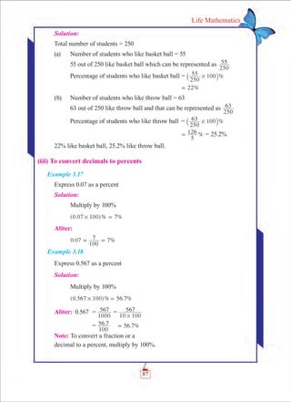 87
Life Mathematics
Solution:
Total number of students = 250
(a)	 Number of students who like basket ball = 55
	 55 out of 250 like basket ball which can be represented as
250
55
	 Percentage of students who like basket ball = %
250
55 100#` j
	 22%=
(b)	 Number of students who like throw ball = 63
	 63 out of 250 like throw ball and that can be represented as
250
63
	 Percentage of students who like throw ball	 = %
250
63 100#` j
		 %
5
126= = 25.2%
22% like basket ball, 25.2% like throw ball.
(iii) To convert decimals to percents
Example 3.17
Express 0.07 as a percent
Solution:
	 Multiply by 100%
	 (0.07 )% %100 7# =
Aliter:
	 . %0 07
100
7 7= =
Example 3.18
Express 0.567 as a percent
Solution:
	 Multiply by 100%							
	 (0.567 100)% 56.7%# = 					
Aliter:	 0.567	 =	
1000
567 =
10 100
567
#
		 =	 . . %
100
56 7 56 7=
Note: To convert a fraction or a
decimal to a percent, multiply by 100%.
 