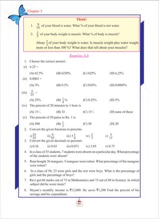 88
Chapter 3
Exercise 3.3
	 1.	 Choose the correct answer:
	 (i)	 6.25 =
	 (A) 62.5%	 (B) 6250%	 (C) 625%	 (D) 6.25%
	 (ii)	 0.0003 =
	 (A) 3%	 (B) 0.3%	 (C) 0.03%	 (D) 0.0003%
	 (iii)	
20
5 =
	 (A) 25%	 (B)
4
1 %	 (C) 0.25%	 (D) 5%
	 (iv)	 The percent of 20 minutes to 1 hour is
	 (A) 331
3 	 (B) 33	 (C) 332
3 	 (D) none of these
	 (v)	 The percent of 50 paise to Re. 1 is
	 (A) 500	 (B)
2
1 	 (C) 50	 (D) 20
	 2.	 Convert the given fractions to percents
			i)
20
20 		 ii)
50
9 		 iii) 5 1
4
	 iv)
3
2 		 v)
11
5
	 3.	 Convert the given decimals to percents
		 i) 0.36	 ii) 0.03	 iii) 0.071	 iv) 3.05	 v) 0.75
	 4.	 In a class of 35 students, 7 students were absent on a particular day.What percentage
of the students were absent?
	 5.		Ram bought 36 mangoes. 5 mangoes were rotten. What percentage of the mangoes
were rotten?
	 6.	 In a class of 50, 23 were girls and the rest were boys. What is the percentage of
girls and the percentage of boys?
	 7.	 Ravi got 66 marks out of 75 in Mathematics and 72 out of 80 in Science. In which
subject did he score more?
	 8.	 Shyam’s monthly income is `12,000. He saves `1,200 Find the percent of his
savings and his expenditure.
Think!
	 1.	
10
9 of your blood is water. What % of your blood is not water.
	 2.	
5
2 of your body weight is muscle. What % of body is muscle?
		 About
3
2 of your body weight is water. Is muscle weight plus water weight
more or less than 100 %? What does that tell about your muscles?
 
