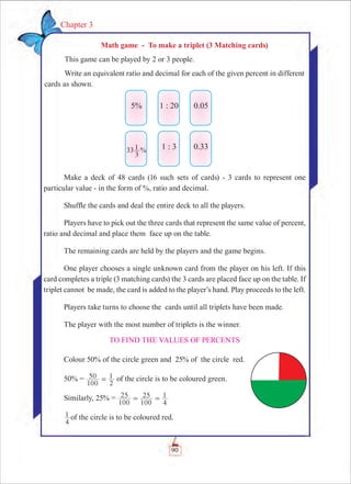 90
Chapter 3
Make a deck of 48 cards (16 such sets of cards) - 3 cards to represent one
particular value - in the form of %, ratio and decimal.
Shuffle the cards and deal the entire deck to all the players.
Players have to pick out the three cards that represent the same value of percent,
ratio and decimal and place them face up on the table.
The remaining cards are held by the players and the game begins.
One player chooses a single unknown card from the player on his left. If this
card completes a triple (3 matching cards) the 3 cards are placed face up on the table. If
triplet cannot be made, the card is added to the player’s hand. Play proceeds to the left.
Players take turns to choose the cards until all triplets have been made.
The player with the most number of triplets is the winner.
To find the values of percents
Colour 50% of the circle green and 25% of the circle red.
50% =
100
50
2
1= of the circle is to be coloured green.
Similarly, 25% =
100
25
100
25
4
1= =
4
1 of the circle is to be coloured red.
Math game - To make a triplet (3 Matching cards)
This game can be played by 2 or 3 people.
Write an equivalent ratio and decimal for each of the given percent in different
cards as shown.
5%
33
3
1 %
1 : 20
1 : 3
0.05
0.33
 
