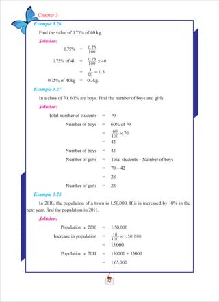 92
Chapter 3
Example 3.26
Find the value of 0.75% of 40 kg.
Solution:
0.75% = .
100
0 75
0.75% of 40 = .
100
0 75 40#
= .
10
3 0 3=
0.75% of 40kg = 0.3kg.
Example 3.27
In a class of 70, 60% are boys. Find the number of boys and girls.
Solution:
Total number of students = 70
Number of boys = 60% of 70
=
100
60 70#
= 42
Number of boys = 42
Number of girls = Total students – Number of boys
= 70 – 42
= 28
Number of girls = 28
Example 3.28
In 2010, the population of a town is 1,50,000. If it is increased by 10% in the
next year, ﬁnd the population in 2011.
Solution:
Population in 2010 = 1,50,000
Increase in population = , ,
100
10 1 50 000#
= 15,000
Population in 2011 = 150000 + 15000
= 1,65,000
 