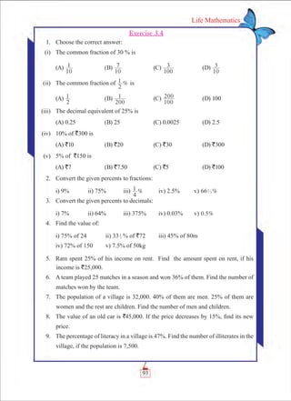 93
Life Mathematics
Exercise 3.4
	 1.	 Choose the correct answer:
	 (i)	 The common fraction of 30 % is
	 (A)
10
1 	 (B)
10
7 	 (C)
100
3 	 (D)
10
3
	 (ii)	 The common fraction of %
2
1 is
	 (A)
2
1 	 (B)
200
1 	 (C)
100
200 	 (D) 100
	 (iii)	 The decimal equivalent of 25% is
	 (A) 0.25	 (B) 25	 (C) 0.0025	 (D) 2.5
	 (iv)	 10% of `300 is
	 (A) `10	 (B) `20	 (C) `30	 (D) `300
	 (v)	 5% of `150 is
	 (A) `7	 (B) `7.50	 (C) `5	 (D) `100
	 2.	 Convert the given percents to fractions:
		 i) 9% 	 ii) 75%	 iii) %
4
1 	 iv) 2.5%	 v) %662
3
	 3.	 Convert the given percents to decimals:
		 i) 7%		 ii) 64%	 iii) 375%	 iv) 0.03%	 v) . %0 5
	 4.	 Find the value of:
		 i) 75% of 24		 ii) 33 3
1
% of `72	 iii) 45% of 80m
		 iv) 72% of 150	 v) 7.5% of 50kg
	 5.	 Ram spent 25% of his income on rent. Find the amount spent on rent, if his
income is `25,000.
	 6.	 A team played 25 matches in a season and won 36% of them. Find the number of
matches won by the team.
	 7.	 The population of a village is 32,000. 40% of them are men. 25% of them are
women and the rest are children. Find the number of men and children.
	 8.	 The value of an old car is `45,000. If the price decreases by 15%, find its new
price.
	 9.	 The percentage of literacy in a village is 47%. Find the number of illiterates in the
village, if the population is 7,500.
 