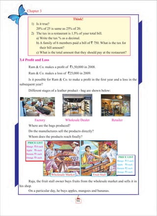 94
Chapter 3
Think!
	 1)	 Is it true?
		 20% of 25 is same as 25% of 20.
	 2)	 The tax in a restaurant is 1.5% of your total bill.
		 a) Write the tax % as a decimal.
		 b) A family of 6 members paid a bill of ` 750. What is the tax for
		 their bill amount?
		 c) What is the total amount that they should pay at the restaurant?
3.4 Profit and Loss
Ram  Co. makes a profit of `1,50,000 in 2008.
Ram  Co. makes a loss of `25,000 in 2009.
Is it possible for Ram  Co. to make a profit in the first year and a loss in the
subsequent year?
Different stages of a leather product - bag are shown below:
	
	 Factory	 Wholesale Dealer	 Retailer
Where are the bags produced?
Do the manufactures sell the products directly?
Whom does the products reach finally?
Raja, the fruit stall owner buys fruits from the wholesale market and sells it in
his shop.
On a particular day, he buys apples, mangoes and bananas.
Wholesale Market Fruit Stall
 