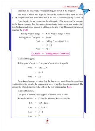 95
Life Mathematics
Each fruit has two prices, one at each shop, as shown in the price list.
The price at which Raja buys the fruit at the market is called the Cost Price
(C.P.). The price at which he sells the fruit in his stall is called the Selling Price (S.P.).
From the price list we can say that the selling price of the apples and the mangoes
in the shop are greater than their respective cost price in the whole sale market. (i.e.)
the shopkeeper gets some amount in addition to the cost price. This additional amount
is called the profit.
	 Selling Price of mango 	 =	 Cost Price of mango + Profit
	 Selling price – Cost price	 =	 Profit
	 Profit	 =	 Selling Price – Cost Price
		 =	 15 – 10
	 Profit	 =	 `5
	 i.e., Profit	 =	 Selling Price – Cost Price
In case of the apples,
Selling price of apple  Cost price of apple, there is a profit.
	 Profit	 =	 S.P. – C.P.
		 =	 8 – 6
	 Profit	 =	 `2
As we know, bananas get rotten fast, the shop keeper wanted to sell them without
wasting them. So, he sells the bananas at a lower price (less than the cost price). The
amount by which the cost is reduced from the cost price is called Loss.
In case of bananas,
Cost price of banana  selling price of banana, there is a loss.
	S.P. of the banana	 =	 C.P. of the banana – Reduced amount
	 S.P.	 =	 C.P. – Loss
	 Loss	 =	 C.P. – S.P.
	 Loss	 =	 3 – 2
	 Loss	 =	 `1
 