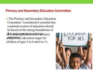 Primary and Secondary Education Committee
 The Primary and Secondary Education
Committee “considered it essential that
a national system of education should
be based on the strong foundations of
free and compulsory primary
education.”
 It proposed separate pre-primary
and primary education stages for
children of ages 3 to 6 and 6 to 11.
 