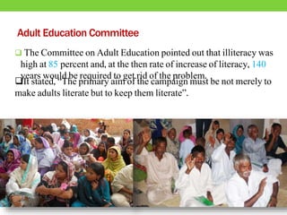 Adult Education Committee
 The Committee on Adult Education pointed out that illiteracy was
high at 85 percent and, at the then rate of increase of literacy, 140
years would be required to get rid of the problem.
It stated, “The primary aim of the campaign must be not merely to
make adults literate but to keep them literate”.
 