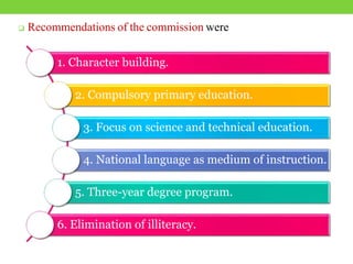  Recommendations of the commission were
1. Character building.
2. Compulsory primary education.
3. Focus on science and technical education.
4. National language as medium of instruction.
5. Three-year degree program.
6. Elimination of illiteracy.
 