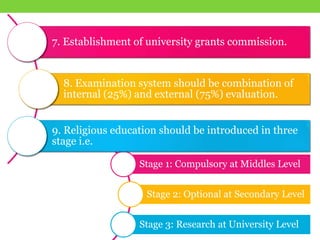 Stage 1: Compulsory at Middles Level
Stage 2: Optional at Secondary Level
Stage 3: Research at University Level
7. Establishment of university grants commission.
8. Examination system should be combination of
internal (25%) and external (75%) evaluation.
9. Religious education should be introduced in three
stage i.e.
 