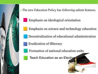  The new Education Policy has following salient features:
Formation of national education units
Emphasis on ideological orientation
Emphasis on science and technology education
Decentralization of educational administration
Eradication of illiteracy
Teach Education as an Elective subject
 