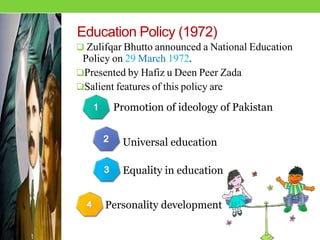 Education Policy (1972)
 Zulifqar Bhutto announced a National Education
Policy on 29 March 1972.
Presented by Hafiz u Deen Peer Zada
Salient features of this policy are
Promotion of ideology of Pakistan
Personality development
Equality in education
Universal education
 