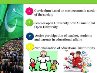 Curriculum based on socioeconomic needs
of the society
Peoples open University now Allama Iqbal
Open University
Active participation of teacher, students
and parents in educational affairs
Nationalization of educational institutions
 