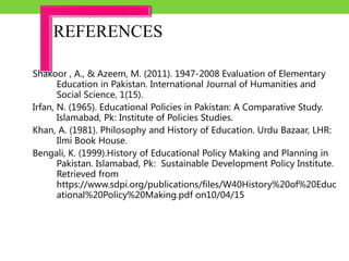Shakoor , A., & Azeem, M. (2011). 1947-2008 Evaluation of Elementary
Education in Pakistan. International Journal of Humanities and
Social Science, 1(15).
Irfan, N. (1965). Educational Policies in Pakistan: A Comparative Study.
Islamabad, Pk: Institute of Policies Studies.
Khan, A. (1981). Philosophy and History of Education. Urdu Bazaar, LHR:
Ilmi Book House.
Bengali, K. (1999).History of Educational Policy Making and Planning in
Pakistan. Islamabad, Pk: Sustainable Development Policy Institute.
Retrieved from
https://www.sdpi.org/publications/files/W40History%20of%20Educ
ational%20Policy%20Making.pdf on10/04/15
REFERENCES
 