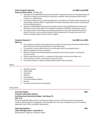 Senior Computer Operator Jun 2003 to Aug 2003
American Water Works - Hershey, PA
 Operation of four IBM AS400 systems and all related IT equipment to perform the assigned duties for
every shift in regards to processing of the daily batch schedule. Daily processing of water bills for
customers in multiple states.
 Timely processing of all cash and billing applications to include but not limited to ACH transactions for
online billing, and direct debits. The generation of all Sewer Authority media, and the maintaining of
all job scheduling activities.
 Operation of IBM 4000 printing systems to produce customer focused billing documentation and
distribution of all printed output. We achieved the printing of 1,000,000+ water bills per month.
 The documentation of all hardware and software problems to ensure fast and efficient solutions,
daily shift turnover, communication between different departments through phone and e-mail
contact, and daily backups to ensure system integrity.
Computer Operator II Sep 2000 to Jun 2003
Ajilon Inc
 This assignment entailed contract appointments at both TE Connectivity and American Water Works
which resulted in permanent appointments as described above.
 The operation of various IBM mainframe and midrange systems at two appointments.
 Media management and print operations.
 Operates computer and related peripheral equipment to process job requests in a timely and
accurate manner.
 Perform tape library functions (i.e., log tapes into the system, mount and pull tapes, etc.).
 Performed edits, restores, and backups as required for jobs.
 Assist with hardware or software problem determination and/or resolution.
Skills
 MS Office products
 iTRACS DCIM
 SharePoint
 MTPutty
 StructureWare
 CommVault backup software
 Remedy
 Procedural documentation and reporting
Education
Associates Degree 2001
Computer Information Systems
Harrisburg Area Community College - Harrisburg, PA
GPA: 3.76
Courses included MS Office products including intermediate courses in MS Excel and Access, Networking
Essentials, Windows system management, and Visual Basic 6.0. I have also completed courses in PC hardware
exploration, basic HTML, and website development.
High School Diploma 1981
Cedar Cliff High School - Camp Hill, PA
Graduated with a diploma in academic studies.
 