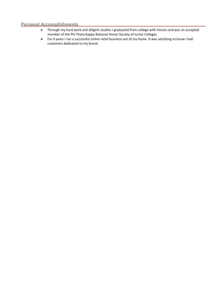 Personal Accomplishments
 Through my hard work and diligent studies I graduated from college with honors and was an accepted
member of the Phi Theta Kappa National Honor Society of Junior Colleges.
 For 6 years I ran a successful online retail business out of my home. It was satisfying to know I had
customers dedicated to my brand.
 