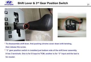 21
Shift Lever & 3rd Gear Position Switch
* To disassemble shift lever, first pushing chrome cover down with twisting,
then release the screw.
* “3” gear position switch in installed just bottom side of the shift lever assembly.
It has 3 terminals. One is for D input to TCM, another is for “3” input and the last is
for cluster.
 