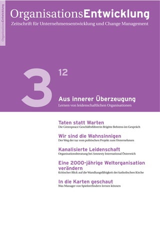 OrganisationsEntwicklung
Zeitschrift für Unternehmensentwicklung und Change Management
3
12
Aus innerer Überzeugung
Lernen von leidenschaftlichen Organisationen
Taten statt Warten
Die Greenpeace Geschäftsführerin Brigitte Behrens im Gespräch
Wir sind die Wahnsinnigen
Der Weg der taz vom politischen Projekt zum Unternehmen
Kanalisierte Leidenschaft
Organisationsberatung bei Amnesty International Österreich
Eine 2000-jährige Weltorganisation
verändern
Kritischer Blick auf die Wandlungsfähigkeit der katholischen Kirche
In die Karten geschaut
Was Manager von Spieleerﬁndern lernen können
OrganisationsEntwicklung
 