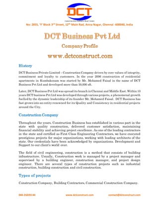 No: 2855, ‘Y’ Block 3rd Street, 12th Main Rad, Anna Nagar, Chennai -600040, India
044-26205144 www.dctconstruct.com contact@dctconstruct.com
History
DCT Business Private Limited – Construction Company driven by core values of integrity,
commitment and loyalty to customers. In the year 2006 construction of residential
apartments in Kumbakonam was started by Mr. Mohamed Faisal in the name of DCT
Business Pvt Ltd and developed more than 30,000 sft.
Later, DCT Business Pvt Ltd was spread its branch in Chennai and Middle East. Within 10
years DCT business Pvt Ltd was developed through various projects, a phenomenal growth
fuelled by the dynamic leadership of its founder Mr. Mohamed Faisal. DCT Business has
fast grown into an entity renowned for its Quality and Consistency in residential projects
around the City.
Construction Company
Throughout the years, Construction Business has established in various part in the
state with quality construction, delivered customer satisfaction, maintaining
financial stability and achieving project excellence. As one of the leading contractors
in the state and certified as First Class Engineering Contractors, we have executed
prestigious projects for major organizations, working with leading architects of the
state. Our credentials have been acknowledged by organizations. Development and
Support to our client’s world over.
The field of civil engineering, construction is a method that consists of building
infrastructure. Usually, Construction work is managed by a project manager and
supervised by a building engineer, construction manager, and project design
engineer. There are several types of construction projects such as industrial
construction, building construction and civil construction.
Types of projects
Construction Company, Building Contractors, Commercial Construction Company.
 