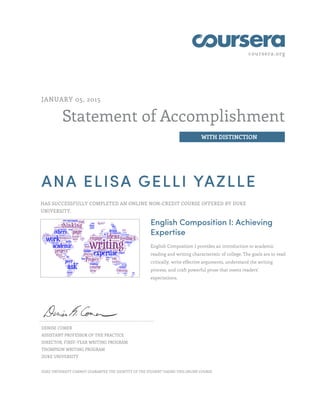 coursera.org
Statement of Accomplishment
WITH DISTINCTION
JANUARY 05, 2015
ANA ELISA GELLI YAZLLE
HAS SUCCESSFULLY COMPLETED AN ONLINE NON-CREDIT COURSE OFFERED BY DUKE
UNIVERSITY.
English Composition I: Achieving
Expertise
English Composition I provides an introduction to academic
reading and writing characteristic of college. The goals are to read
critically, write effective arguments, understand the writing
process, and craft powerful prose that meets readers'
expectations.
DENISE COMER
ASSISTANT PROFESSOR OF THE PRACTICE
DIRECTOR, FIRST-YEAR WRITING PROGRAM
THOMPSON WRITING PROGRAM
DUKE UNIVERSITY
DUKE UNIVERSITY CANNOT GUARANTEE THE IDENTITY OF THE STUDENT TAKING THIS ONLINE COURSE.
 