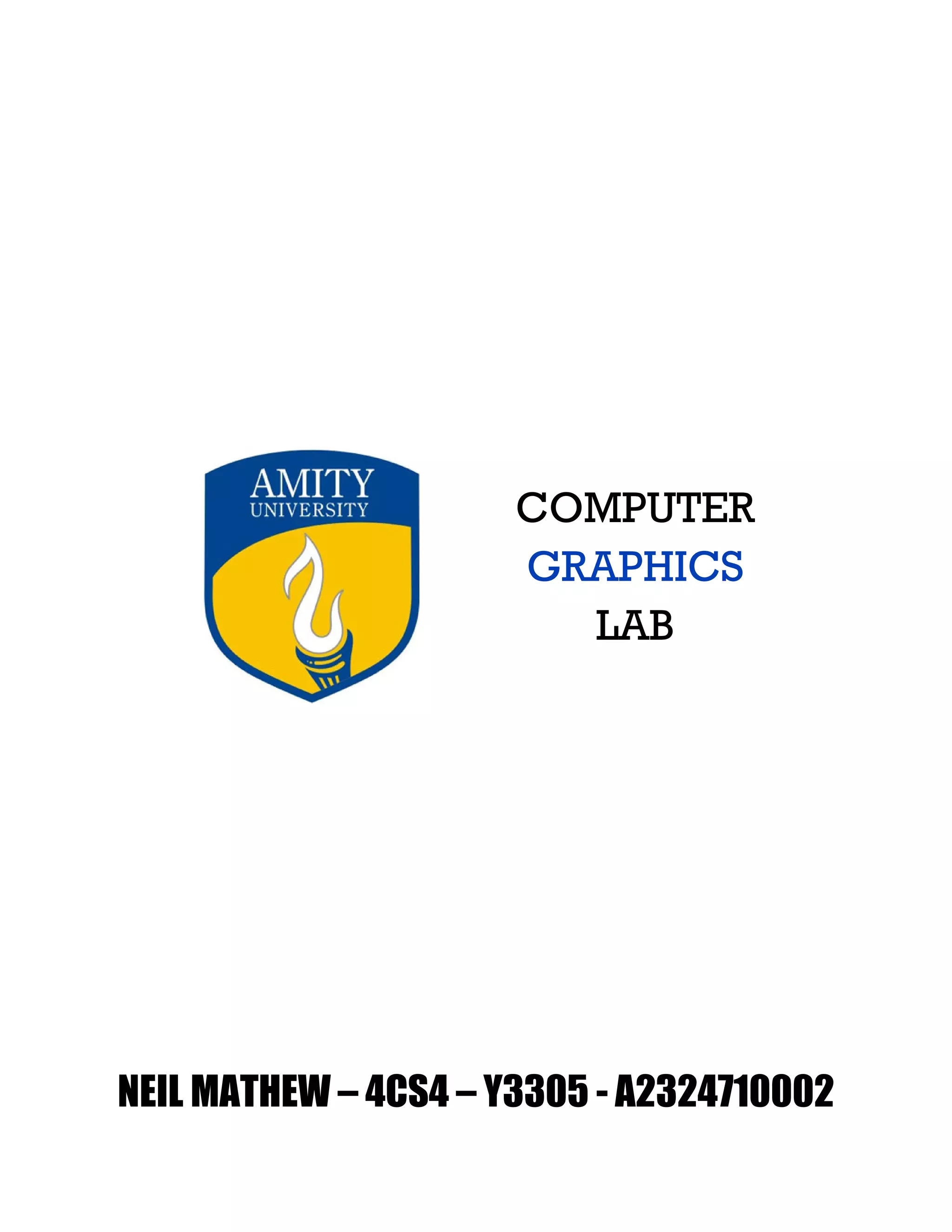  
 
 
 
 
 
 
 
 
 
 
 
 
COMPUTER
GRAPHICS
LAB
 
 
 
 
 
 
 
 
 
 
 
 
 
 
 
 
 
NEIL MATHEW – 4CS4 – Y3305 - A2324710002
 