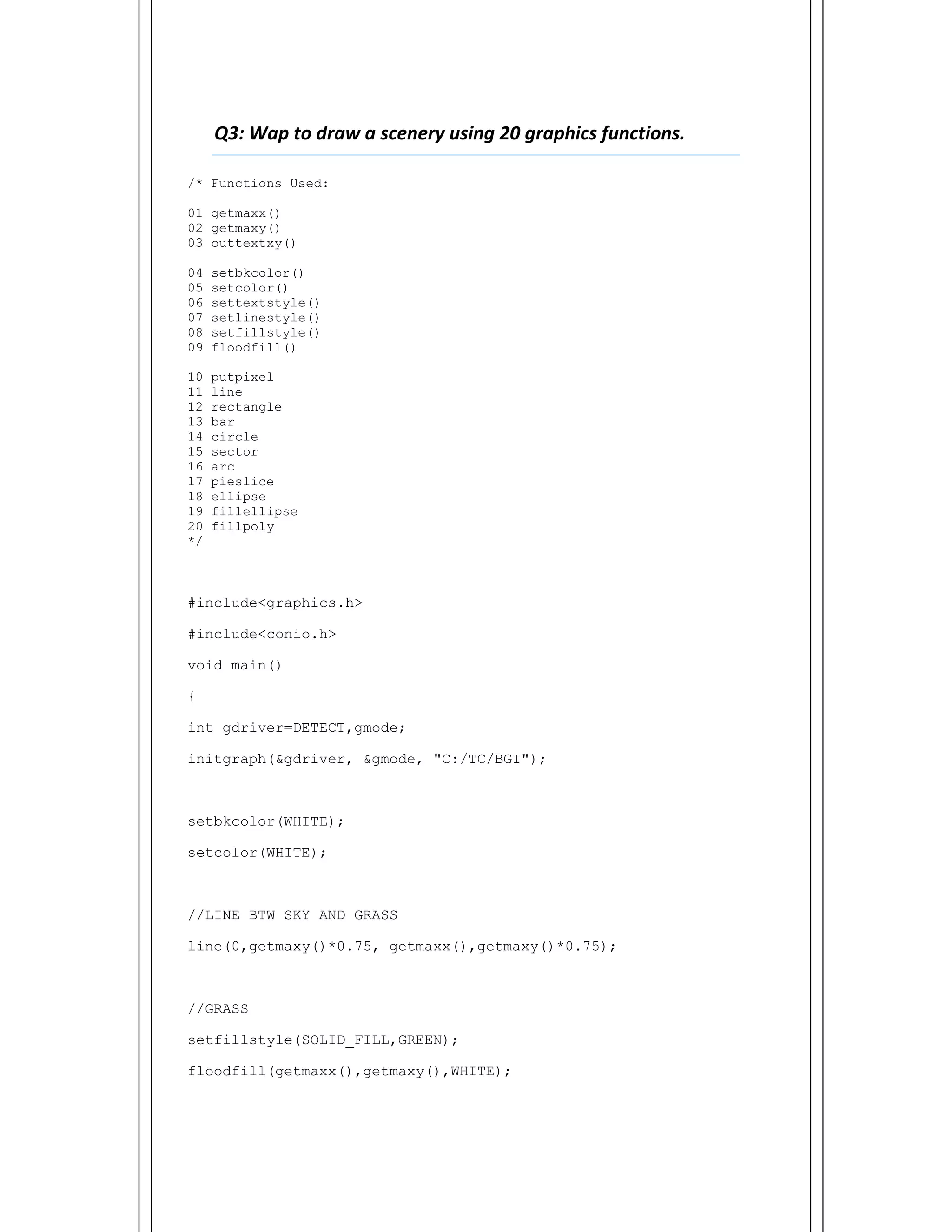  
Q3: Wap to draw a scenery using 20 graphics functions.    
/* Functions Used:
01 getmaxx()
02 getmaxy()
03 outtextxy()
04 setbkcolor()
05 setcolor()
06 settextstyle()
07 setlinestyle()
08 setfillstyle()
09 floodfill()
10 putpixel
11 line
12 rectangle
13 bar
14 circle
15 sector
16 arc
17 pieslice
18 ellipse
19 fillellipse
20 fillpoly
*/
#include<graphics.h>
#include<conio.h>
void main()
{
int gdriver=DETECT,gmode;
initgraph(&gdriver, &gmode, "C:/TC/BGI");
setbkcolor(WHITE);
setcolor(WHITE);
//LINE BTW SKY AND GRASS
line(0,getmaxy()*0.75, getmaxx(),getmaxy()*0.75);
//GRASS
setfillstyle(SOLID_FILL,GREEN);
floodfill(getmaxx(),getmaxy(),WHITE);
 
