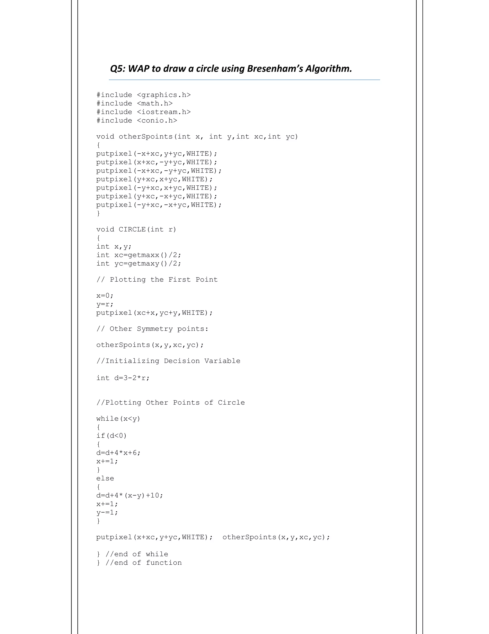  
Q5: WAP to draw a circle using Bresenham’s Algorithm.    
#include <graphics.h>
#include <math.h>
#include <iostream.h>
#include <conio.h>
void otherSpoints(int x, int y,int xc,int yc)
{
putpixel(-x+xc,y+yc,WHITE);
putpixel(x+xc,-y+yc,WHITE);
putpixel(-x+xc,-y+yc,WHITE);
putpixel(y+xc,x+yc,WHITE);
putpixel(-y+xc,x+yc,WHITE);
putpixel(y+xc,-x+yc,WHITE);
putpixel(-y+xc,-x+yc,WHITE);
}
void CIRCLE(int r)
{
int x,y;
int xc=getmaxx()/2;
int yc=getmaxy()/2;
// Plotting the First Point
x=0;
y=r;
putpixel(xc+x,yc+y,WHITE);
// Other Symmetry points:
otherSpoints(x,y,xc,yc);
//Initializing Decision Variable
int d=3-2*r;
//Plotting Other Points of Circle
while(x<y)
{
if(d<0)
{
d=d+4*x+6;
x+=1;
}
else
{
d=d+4*(x-y)+10;
x+=1;
y-=1;
}
putpixel(x+xc,y+yc,WHITE); otherSpoints(x,y,xc,yc);
} //end of while
} //end of function
 