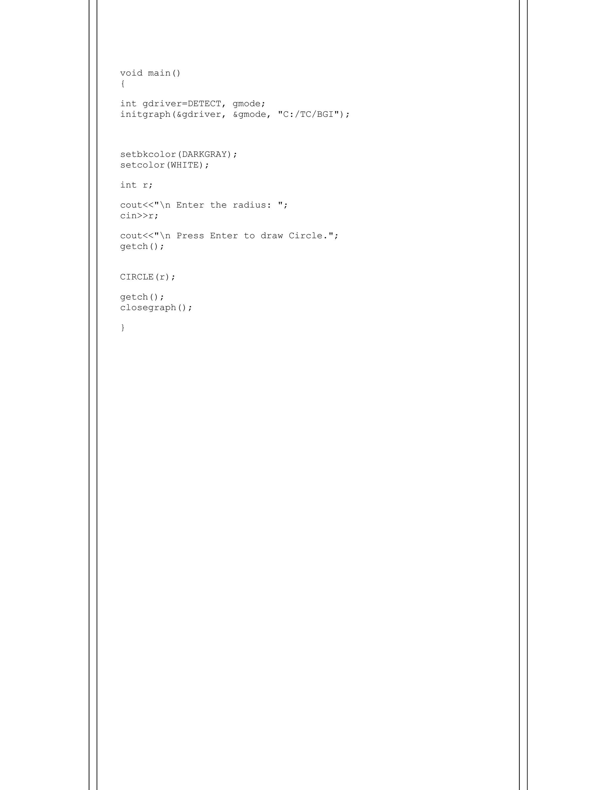  
void main()
{
int gdriver=DETECT, gmode;
initgraph(&gdriver, &gmode, "C:/TC/BGI");
setbkcolor(DARKGRAY);
setcolor(WHITE);
int r;
cout<<"n Enter the radius: ";
cin>>r;
cout<<"n Press Enter to draw Circle.";
getch();
CIRCLE(r);
getch();
closegraph();
}
 
