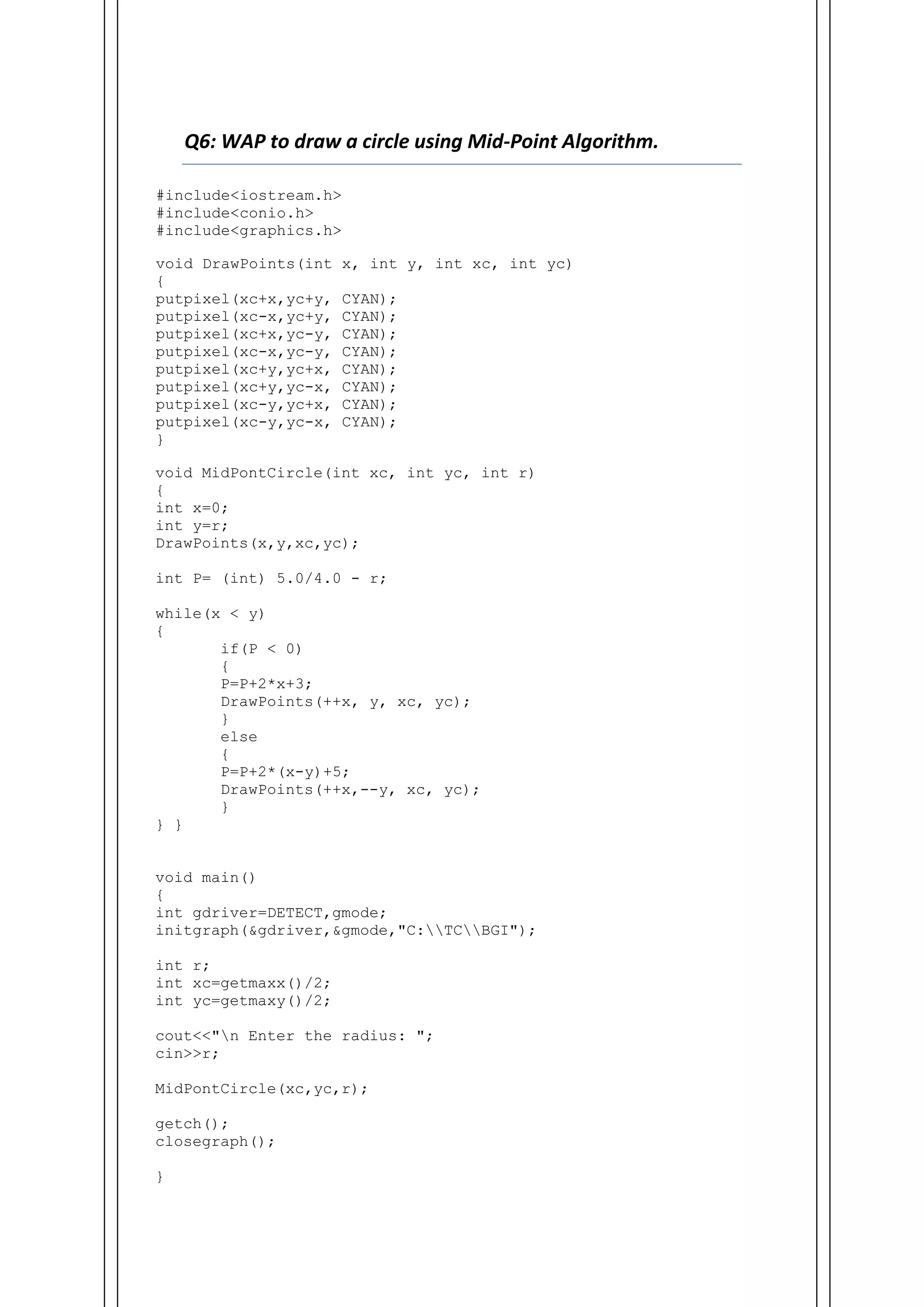 Q6: WAP to draw a circle using Mid-Point Algorithm.
#include<iostream.h>
#include<conio.h>
#include<graphics.h>
void DrawPoints(int x, int y, int xc, int yc)
{
putpixel(xc+x,yc+y, CYAN);
putpixel(xc-x,yc+y, CYAN);
putpixel(xc+x,yc-y, CYAN);
putpixel(xc-x,yc-y, CYAN);
putpixel(xc+y,yc+x, CYAN);
putpixel(xc+y,yc-x, CYAN);
putpixel(xc-y,yc+x, CYAN);
putpixel(xc-y,yc-x, CYAN);
}
void MidPontCircle(int xc, int yc, int r)
{
int x=0;
int y=r;
DrawPoints(x,y,xc,yc);
int P= (int) 5.0/4.0 - r;
while(x < y)
{
if(P < 0)
{
P=P+2*x+3;
DrawPoints(++x, y, xc, yc);
}
else
{
P=P+2*(x-y)+5;
DrawPoints(++x,--y, xc, yc);
}
} }
void main()
{
int gdriver=DETECT,gmode;
initgraph(&gdriver,&gmode,"C:TCBGI");
int r;
int xc=getmaxx()/2;
int yc=getmaxy()/2;
cout<<"n Enter the radius: ";
cin>>r;
MidPontCircle(xc,yc,r);
getch();
closegraph();
}
 