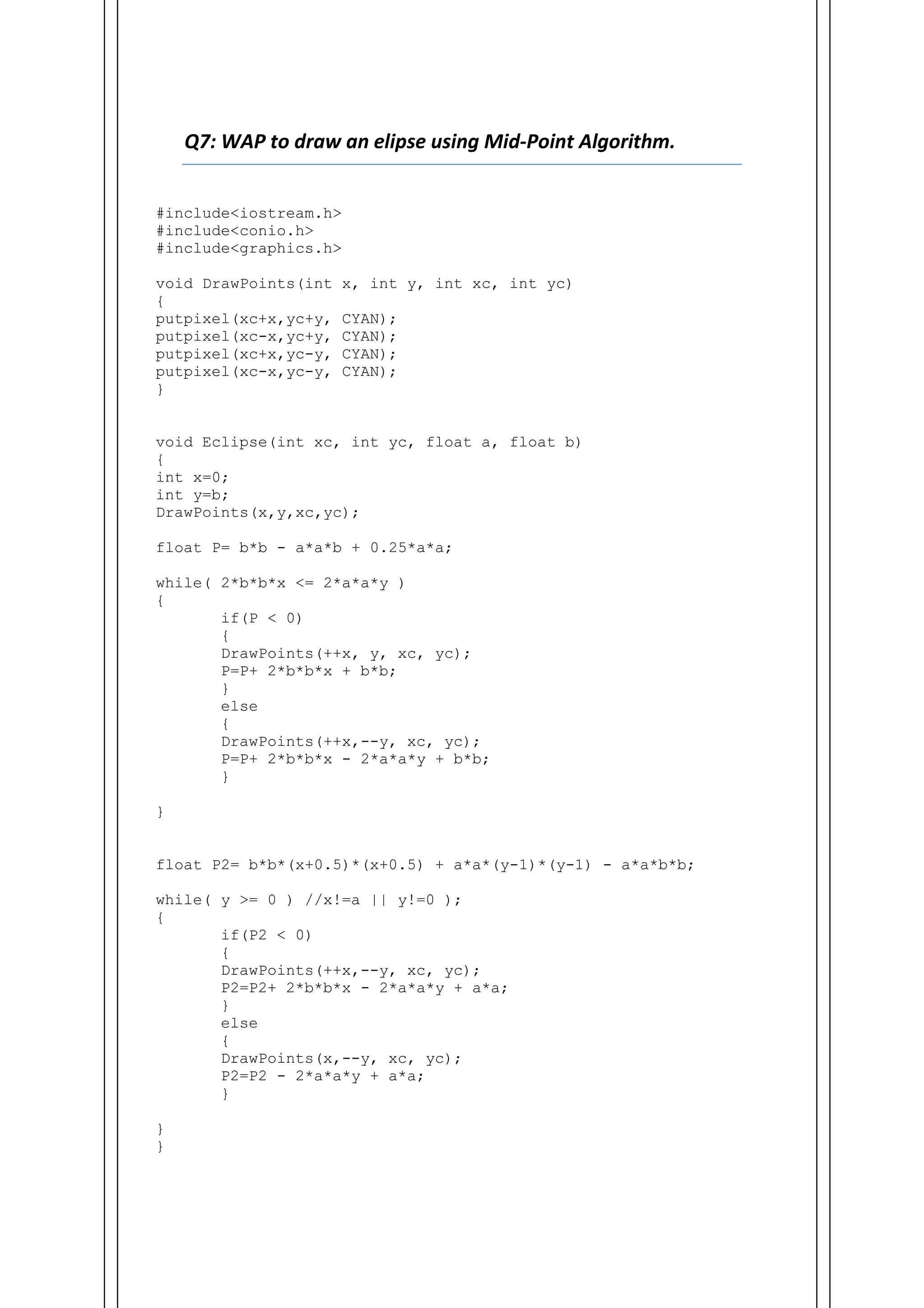 Q7: WAP to draw an elipse using Mid-Point Algorithm.
#include<iostream.h>
#include<conio.h>
#include<graphics.h>
void DrawPoints(int x, int y, int xc, int yc)
{
putpixel(xc+x,yc+y, CYAN);
putpixel(xc-x,yc+y, CYAN);
putpixel(xc+x,yc-y, CYAN);
putpixel(xc-x,yc-y, CYAN);
}
void Eclipse(int xc, int yc, float a, float b)
{
int x=0;
int y=b;
DrawPoints(x,y,xc,yc);
float P= b*b - a*a*b + 0.25*a*a;
while( 2*b*b*x <= 2*a*a*y )
{
if(P < 0)
{
DrawPoints(++x, y, xc, yc);
P=P+ 2*b*b*x + b*b;
}
else
{
DrawPoints(++x,--y, xc, yc);
P=P+ 2*b*b*x - 2*a*a*y + b*b;
}
}
float P2= b*b*(x+0.5)*(x+0.5) + a*a*(y-1)*(y-1) - a*a*b*b;
while( y >= 0 ) //x!=a || y!=0 );
{
if(P2 < 0)
{
DrawPoints(++x,--y, xc, yc);
P2=P2+ 2*b*b*x - 2*a*a*y + a*a;
}
else
{
DrawPoints(x,--y, xc, yc);
P2=P2 - 2*a*a*y + a*a;
}
}
}
 