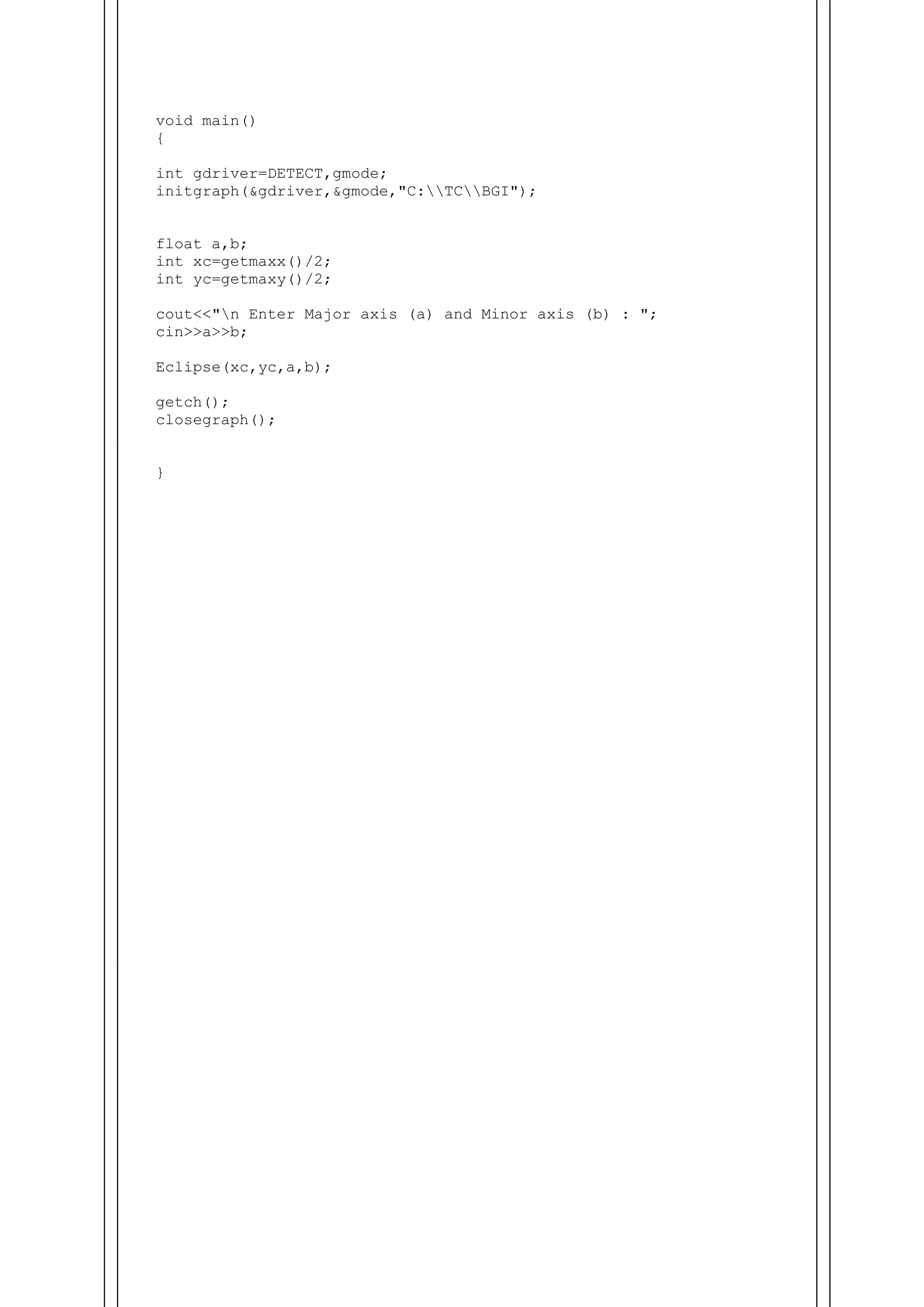 void main()
{
int gdriver=DETECT,gmode;
initgraph(&gdriver,&gmode,"C:TCBGI");
float a,b;
int xc=getmaxx()/2;
int yc=getmaxy()/2;
cout<<"n Enter Major axis (a) and Minor axis (b) : ";
cin>>a>>b;
Eclipse(xc,yc,a,b);
getch();
closegraph();
}
 