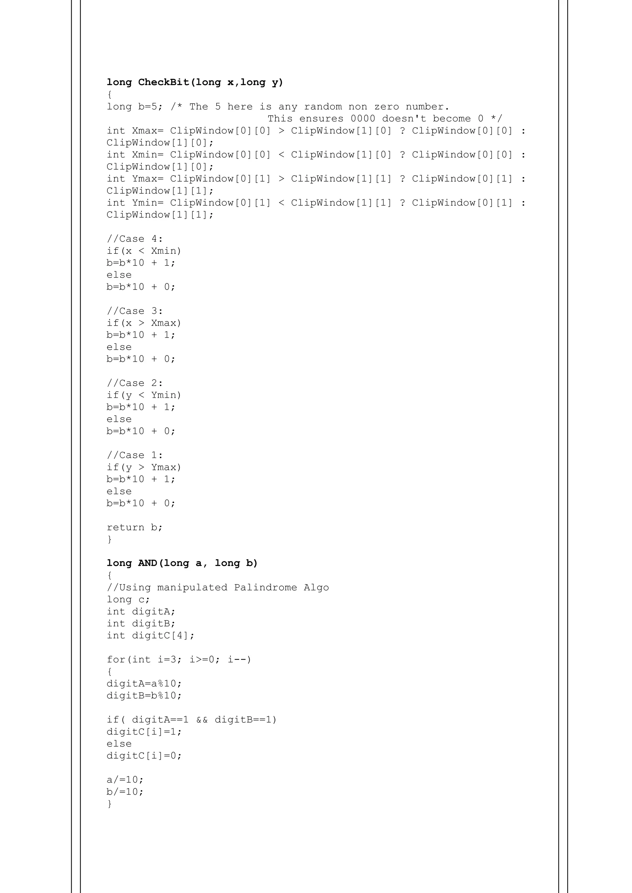long CheckBit(long x,long y)
{
long b=5; /* The 5 here is any random non zero number.
This ensures 0000 doesn't become 0 */
int Xmax= ClipWindow[0][0] > ClipWindow[1][0] ? ClipWindow[0][0] :
ClipWindow[1][0];
int Xmin= ClipWindow[0][0] < ClipWindow[1][0] ? ClipWindow[0][0] :
ClipWindow[1][0];
int Ymax= ClipWindow[0][1] > ClipWindow[1][1] ? ClipWindow[0][1] :
ClipWindow[1][1];
int Ymin= ClipWindow[0][1] < ClipWindow[1][1] ? ClipWindow[0][1] :
ClipWindow[1][1];
//Case 4:
if(x < Xmin)
b=b*10 + 1;
else
b=b*10 + 0;
//Case 3:
if(x > Xmax)
b=b*10 + 1;
else
b=b*10 + 0;
//Case 2:
if(y < Ymin)
b=b*10 + 1;
else
b=b*10 + 0;
//Case 1:
if(y > Ymax)
b=b*10 + 1;
else
b=b*10 + 0;
return b;
}
long AND(long a, long b)
{
//Using manipulated Palindrome Algo
long c;
int digitA;
int digitB;
int digitC[4];
for(int i=3; i>=0; i--)
{
digitA=a%10;
digitB=b%10;
if( digitA==1 && digitB==1)
digitC[i]=1;
else
digitC[i]=0;
a/=10;
b/=10;
}
 