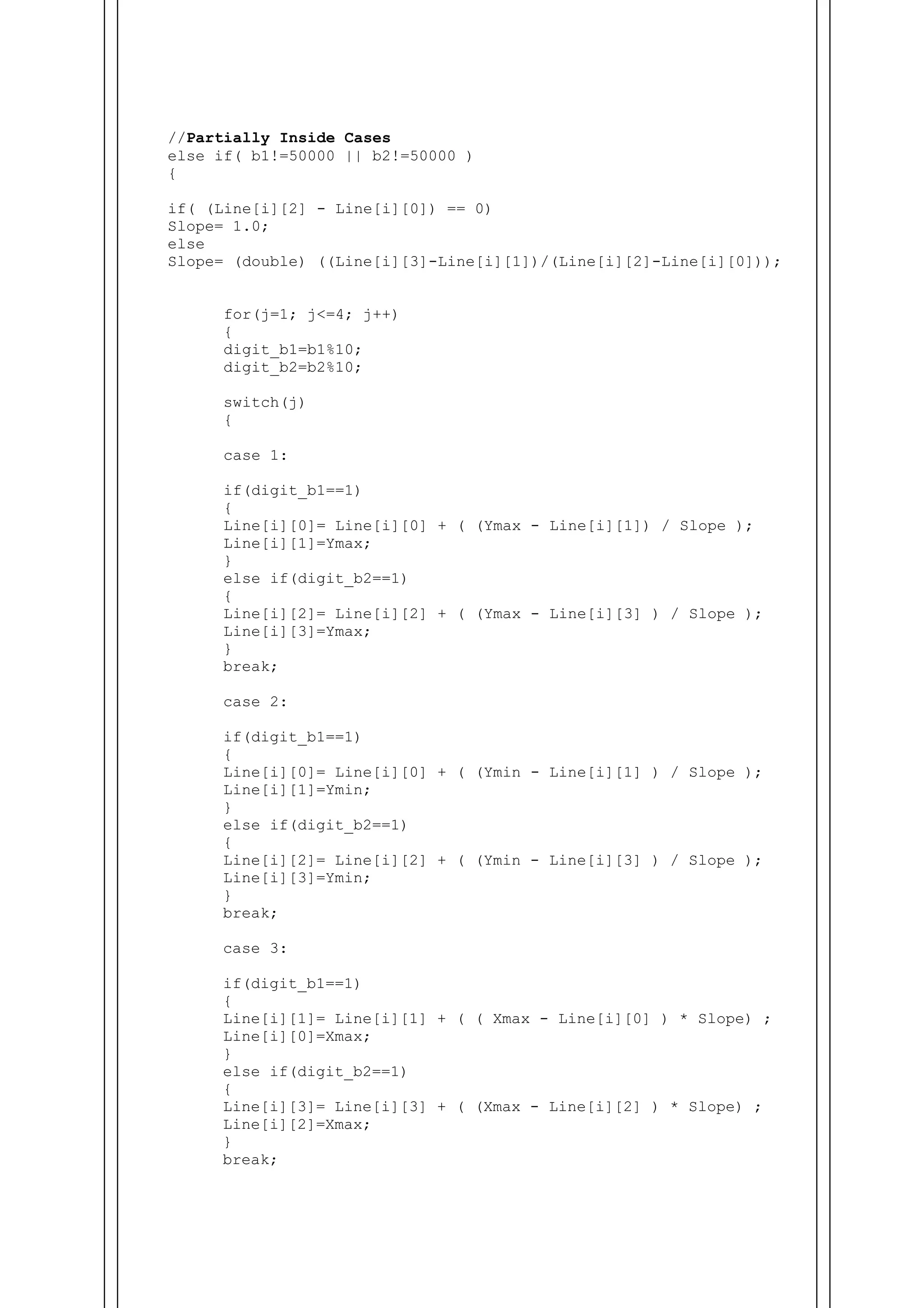 //Partially Inside Cases
else if( b1!=50000 || b2!=50000 )
{
if( (Line[i][2] - Line[i][0]) == 0)
Slope= 1.0;
else
Slope= (double) ((Line[i][3]-Line[i][1])/(Line[i][2]-Line[i][0]));
for(j=1; j<=4; j++)
{
digit_b1=b1%10;
digit_b2=b2%10;
switch(j)
{
case 1:
if(digit_b1==1)
{
Line[i][0]= Line[i][0] + ( (Ymax - Line[i][1]) / Slope );
Line[i][1]=Ymax;
}
else if(digit_b2==1)
{
Line[i][2]= Line[i][2] + ( (Ymax - Line[i][3] ) / Slope );
Line[i][3]=Ymax;
}
break;
case 2:
if(digit_b1==1)
{
Line[i][0]= Line[i][0] + ( (Ymin - Line[i][1] ) / Slope );
Line[i][1]=Ymin;
}
else if(digit_b2==1)
{
Line[i][2]= Line[i][2] + ( (Ymin - Line[i][3] ) / Slope );
Line[i][3]=Ymin;
}
break;
case 3:
if(digit_b1==1)
{
Line[i][1]= Line[i][1] + ( ( Xmax - Line[i][0] ) * Slope) ;
Line[i][0]=Xmax;
}
else if(digit_b2==1)
{
Line[i][3]= Line[i][3] + ( (Xmax - Line[i][2] ) * Slope) ;
Line[i][2]=Xmax;
}
break;
 