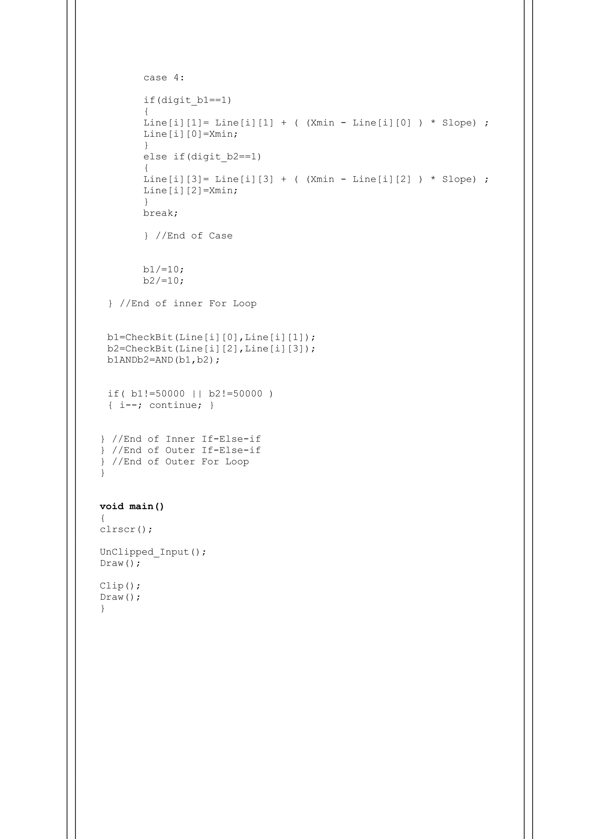case 4:
if(digit_b1==1)
{
Line[i][1]= Line[i][1] + ( (Xmin - Line[i][0] ) * Slope) ;
Line[i][0]=Xmin;
}
else if(digit_b2==1)
{
Line[i][3]= Line[i][3] + ( (Xmin - Line[i][2] ) * Slope) ;
Line[i][2]=Xmin;
}
break;
} //End of Case
b1/=10;
b2/=10;
} //End of inner For Loop
b1=CheckBit(Line[i][0],Line[i][1]);
b2=CheckBit(Line[i][2],Line[i][3]);
b1ANDb2=AND(b1,b2);
if( b1!=50000 || b2!=50000 )
{ i--; continue; }
} //End of Inner If-Else-if
} //End of Outer If-Else-if
} //End of Outer For Loop
}
void main()
{
clrscr();
UnClipped_Input();
Draw();
Clip();
Draw();
}
 