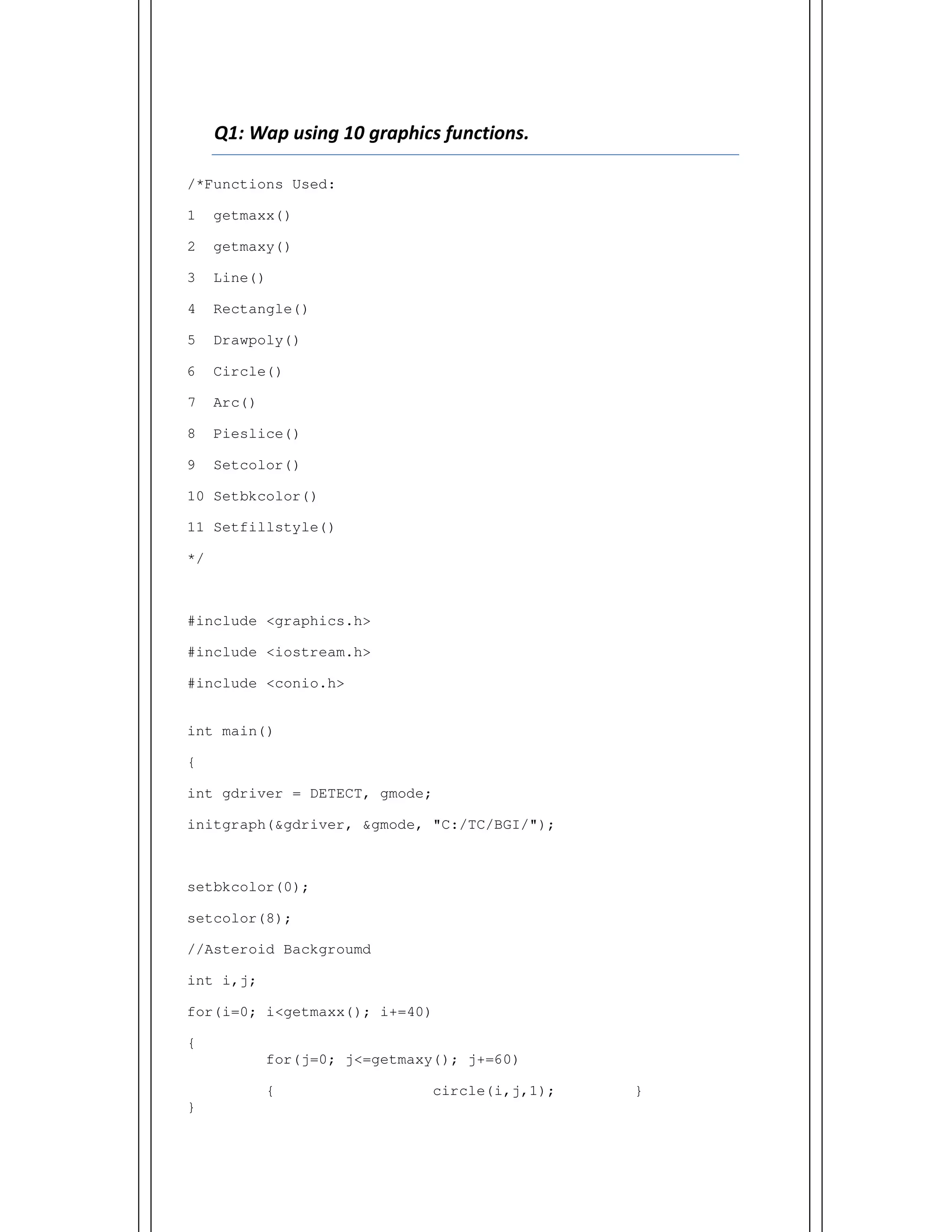 Q1: Wap using 10 graphics functions.
/*Functions Used:
1 getmaxx()
2 getmaxy()
3 Line()
4 Rectangle()
5 Drawpoly()
6 Circle()
7 Arc()
8 Pieslice()
9 Setcolor()
10 Setbkcolor()
11 Setfillstyle()
*/
#include <graphics.h>
#include <iostream.h>
#include <conio.h>
int main()
{
int gdriver = DETECT, gmode;
initgraph(&gdriver, &gmode, "C:/TC/BGI/");
setbkcolor(0);
setcolor(8);
//Asteroid Backgroumd
int i,j;
for(i=0; i<getmaxx(); i+=40)
{
for(j=0; j<=getmaxy(); j+=60)
{ circle(i,j,1); }
}
 