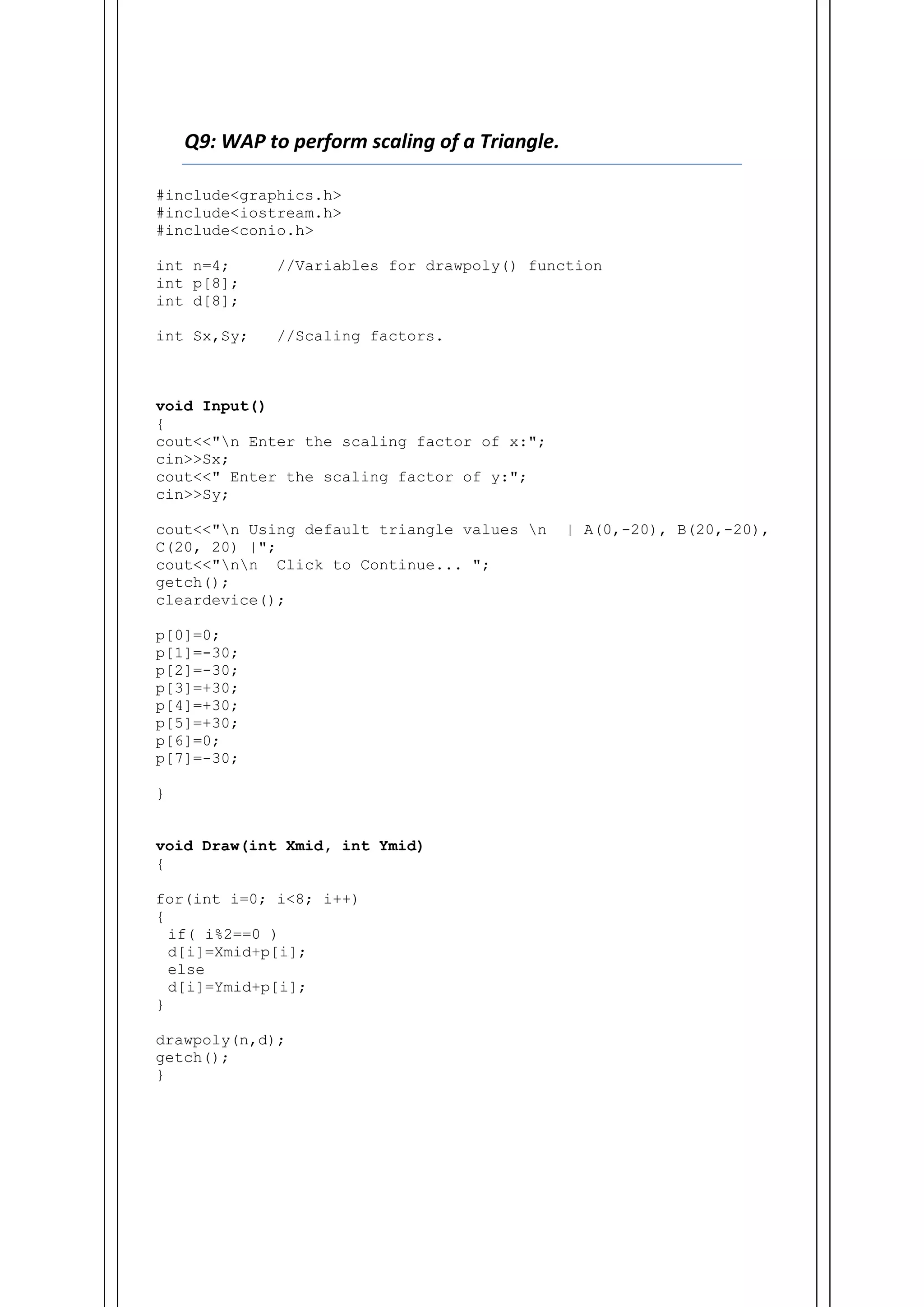 Q9: WAP to perform scaling of a Triangle.
#include<graphics.h>
#include<iostream.h>
#include<conio.h>
int n=4; //Variables for drawpoly() function
int p[8];
int d[8];
int Sx,Sy; //Scaling factors.
void Input()
{
cout<<"n Enter the scaling factor of x:";
cin>>Sx;
cout<<" Enter the scaling factor of y:";
cin>>Sy;
cout<<"n Using default triangle values n | A(0,-20), B(20,-20),
C(20, 20) |";
cout<<"nn Click to Continue... ";
getch();
cleardevice();
p[0]=0;
p[1]=-30;
p[2]=-30;
p[3]=+30;
p[4]=+30;
p[5]=+30;
p[6]=0;
p[7]=-30;
}
void Draw(int Xmid, int Ymid)
{
for(int i=0; i<8; i++)
{
if( i%2==0 )
d[i]=Xmid+p[i];
else
d[i]=Ymid+p[i];
}
drawpoly(n,d);
getch();
}
 
