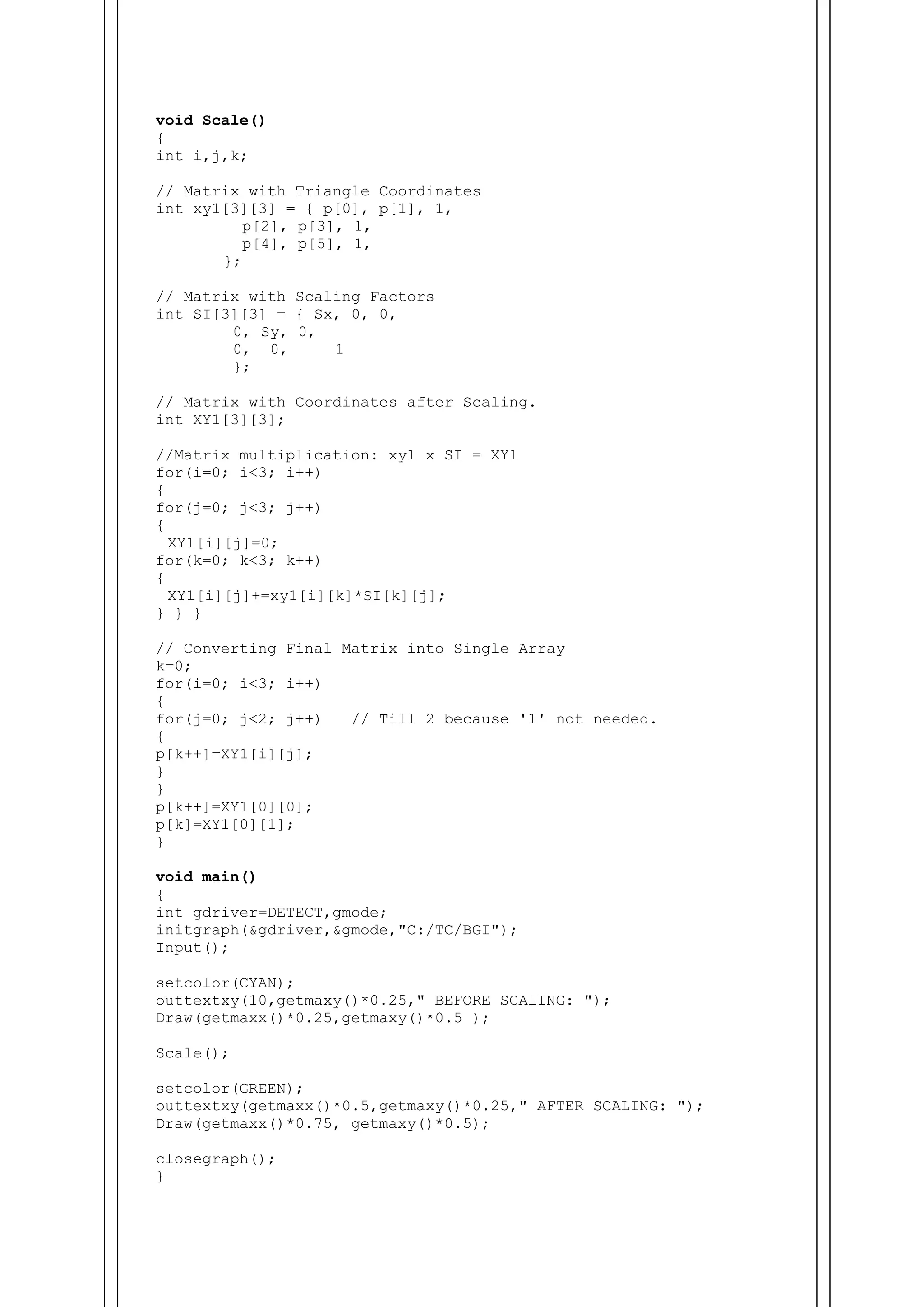 void Scale()
{
int i,j,k;
// Matrix with Triangle Coordinates
int xy1[3][3] = { p[0], p[1], 1,
p[2], p[3], 1,
p[4], p[5], 1,
};
// Matrix with Scaling Factors
int SI[3][3] = { Sx, 0, 0,
0, Sy, 0,
0, 0, 1
};
// Matrix with Coordinates after Scaling.
int XY1[3][3];
//Matrix multiplication: xy1 x SI = XY1
for(i=0; i<3; i++)
{
for(j=0; j<3; j++)
{
XY1[i][j]=0;
for(k=0; k<3; k++)
{
XY1[i][j]+=xy1[i][k]*SI[k][j];
} } }
// Converting Final Matrix into Single Array
k=0;
for(i=0; i<3; i++)
{
for(j=0; j<2; j++) // Till 2 because '1' not needed.
{
p[k++]=XY1[i][j];
}
}
p[k++]=XY1[0][0];
p[k]=XY1[0][1];
}
void main()
{
int gdriver=DETECT,gmode;
initgraph(&gdriver,&gmode,"C:/TC/BGI");
Input();
setcolor(CYAN);
outtextxy(10,getmaxy()*0.25," BEFORE SCALING: ");
Draw(getmaxx()*0.25,getmaxy()*0.5 );
Scale();
setcolor(GREEN);
outtextxy(getmaxx()*0.5,getmaxy()*0.25," AFTER SCALING: ");
Draw(getmaxx()*0.75, getmaxy()*0.5);
closegraph();
}
 