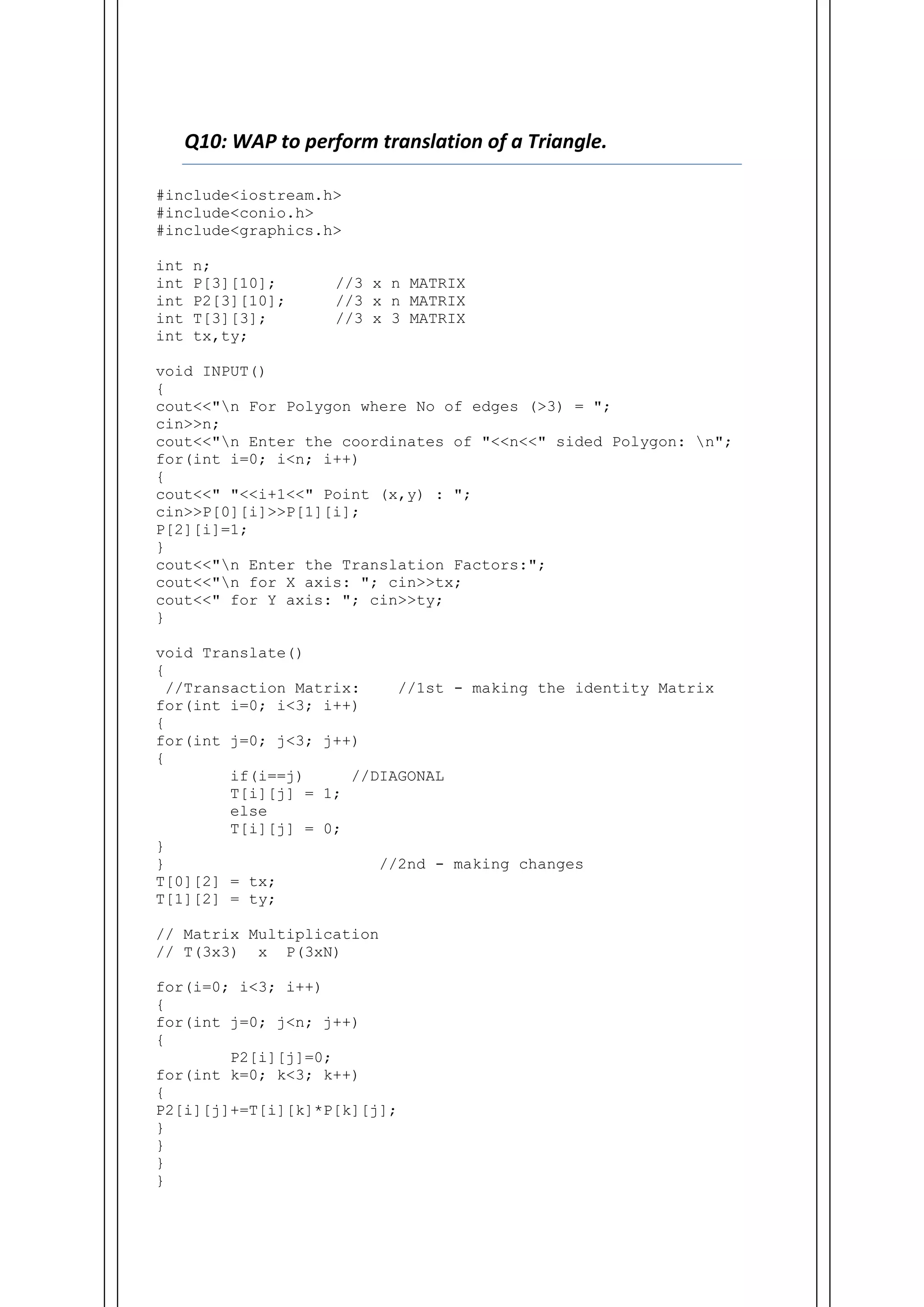 Q10: WAP to perform translation of a Triangle.
#include<iostream.h>
#include<conio.h>
#include<graphics.h>
int n;
int P[3][10]; //3 x n MATRIX
int P2[3][10]; //3 x n MATRIX
int T[3][3]; //3 x 3 MATRIX
int tx,ty;
void INPUT()
{
cout<<"n For Polygon where No of edges (>3) = ";
cin>>n;
cout<<"n Enter the coordinates of "<<n<<" sided Polygon: n";
for(int i=0; i<n; i++)
{
cout<<" "<<i+1<<" Point (x,y) : ";
cin>>P[0][i]>>P[1][i];
P[2][i]=1;
}
cout<<"n Enter the Translation Factors:";
cout<<"n for X axis: "; cin>>tx;
cout<<" for Y axis: "; cin>>ty;
}
void Translate()
{
//Transaction Matrix: //1st - making the identity Matrix
for(int i=0; i<3; i++)
{
for(int j=0; j<3; j++)
{
if(i==j) //DIAGONAL
T[i][j] = 1;
else
T[i][j] = 0;
}
} //2nd - making changes
T[0][2] = tx;
T[1][2] = ty;
// Matrix Multiplication
// T(3x3) x P(3xN)
for(i=0; i<3; i++)
{
for(int j=0; j<n; j++)
{
P2[i][j]=0;
for(int k=0; k<3; k++)
{
P2[i][j]+=T[i][k]*P[k][j];
}
}
}
}
 