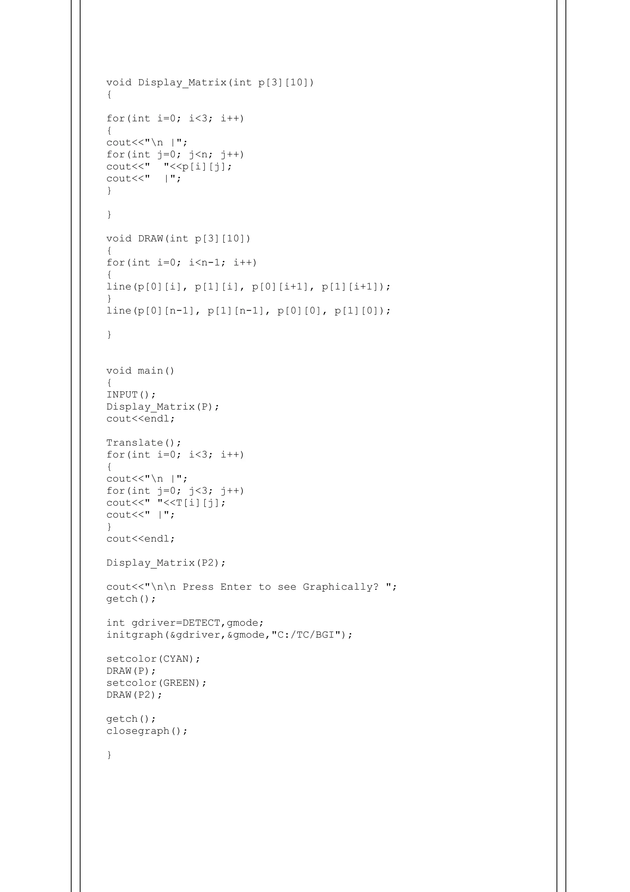 void Display_Matrix(int p[3][10])
{
for(int i=0; i<3; i++)
{
cout<<"n |";
for(int j=0; j<n; j++)
cout<<" "<<p[i][j];
cout<<" |";
}
}
void DRAW(int p[3][10])
{
for(int i=0; i<n-1; i++)
{
line(p[0][i], p[1][i], p[0][i+1], p[1][i+1]);
}
line(p[0][n-1], p[1][n-1], p[0][0], p[1][0]);
}
void main()
{
INPUT();
Display_Matrix(P);
cout<<endl;
Translate();
for(int i=0; i<3; i++)
{
cout<<"n |";
for(int j=0; j<3; j++)
cout<<" "<<T[i][j];
cout<<" |";
}
cout<<endl;
Display_Matrix(P2);
cout<<"nn Press Enter to see Graphically? ";
getch();
int gdriver=DETECT,gmode;
initgraph(&gdriver,&gmode,"C:/TC/BGI");
setcolor(CYAN);
DRAW(P);
setcolor(GREEN);
DRAW(P2);
getch();
closegraph();
}
 