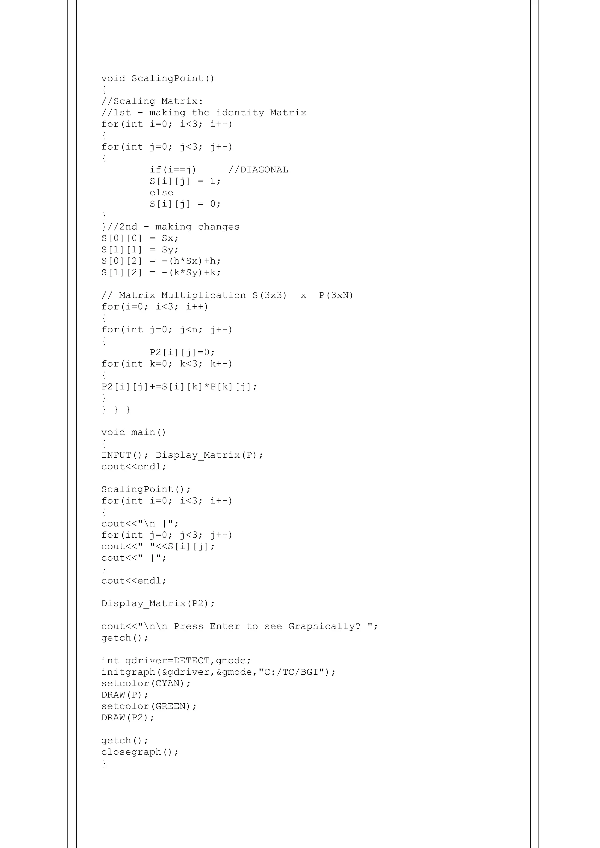 void ScalingPoint()
{
//Scaling Matrix:
//1st - making the identity Matrix
for(int i=0; i<3; i++)
{
for(int j=0; j<3; j++)
{
if(i==j) //DIAGONAL
S[i][j] = 1;
else
S[i][j] = 0;
}
}//2nd - making changes
S[0][0] = Sx;
S[1][1] = Sy;
S[0][2] = -(h*Sx)+h;
S[1][2] = -(k*Sy)+k;
// Matrix Multiplication S(3x3) x P(3xN)
for(i=0; i<3; i++)
{
for(int j=0; j<n; j++)
{
P2[i][j]=0;
for(int k=0; k<3; k++)
{
P2[i][j]+=S[i][k]*P[k][j];
}
} } }
void main()
{
INPUT(); Display_Matrix(P);
cout<<endl;
ScalingPoint();
for(int i=0; i<3; i++)
{
cout<<"n |";
for(int j=0; j<3; j++)
cout<<" "<<S[i][j];
cout<<" |";
}
cout<<endl;
Display_Matrix(P2);
cout<<"nn Press Enter to see Graphically? ";
getch();
int gdriver=DETECT,gmode;
initgraph(&gdriver,&gmode,"C:/TC/BGI");
setcolor(CYAN);
DRAW(P);
setcolor(GREEN);
DRAW(P2);
getch();
closegraph();
}
 