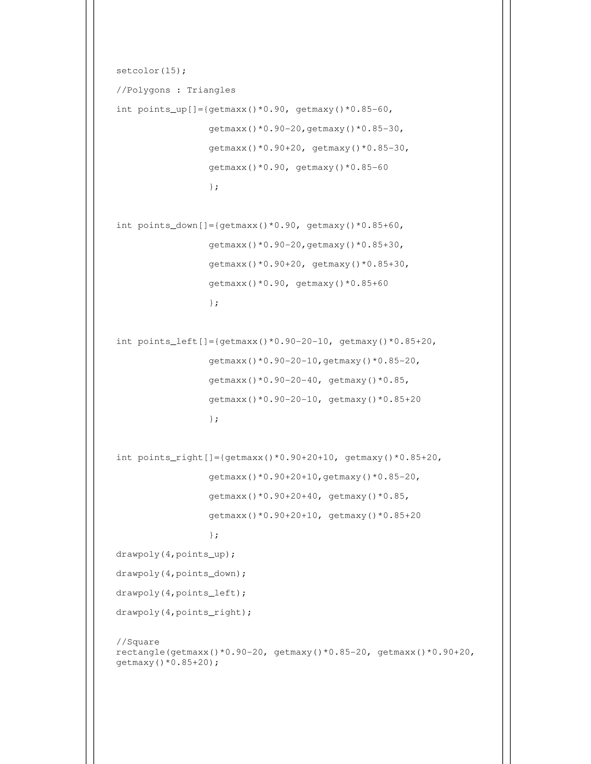 setcolor(15);
//Polygons : Triangles
int points_up[]={getmaxx()*0.90, getmaxy()*0.85-60,
getmaxx()*0.90-20,getmaxy()*0.85-30,
getmaxx()*0.90+20, getmaxy()*0.85-30,
getmaxx()*0.90, getmaxy()*0.85-60
};
int points_down[]={getmaxx()*0.90, getmaxy()*0.85+60,
getmaxx()*0.90-20,getmaxy()*0.85+30,
getmaxx()*0.90+20, getmaxy()*0.85+30,
getmaxx()*0.90, getmaxy()*0.85+60
};
int points_left[]={getmaxx()*0.90-20-10, getmaxy()*0.85+20,
getmaxx()*0.90-20-10,getmaxy()*0.85-20,
getmaxx()*0.90-20-40, getmaxy()*0.85,
getmaxx()*0.90-20-10, getmaxy()*0.85+20
};
int points_right[]={getmaxx()*0.90+20+10, getmaxy()*0.85+20,
getmaxx()*0.90+20+10,getmaxy()*0.85-20,
getmaxx()*0.90+20+40, getmaxy()*0.85,
getmaxx()*0.90+20+10, getmaxy()*0.85+20
};
drawpoly(4,points_up);
drawpoly(4,points_down);
drawpoly(4,points_left);
drawpoly(4,points_right);
//Square
rectangle(getmaxx()*0.90-20, getmaxy()*0.85-20, getmaxx()*0.90+20,
getmaxy()*0.85+20);
 