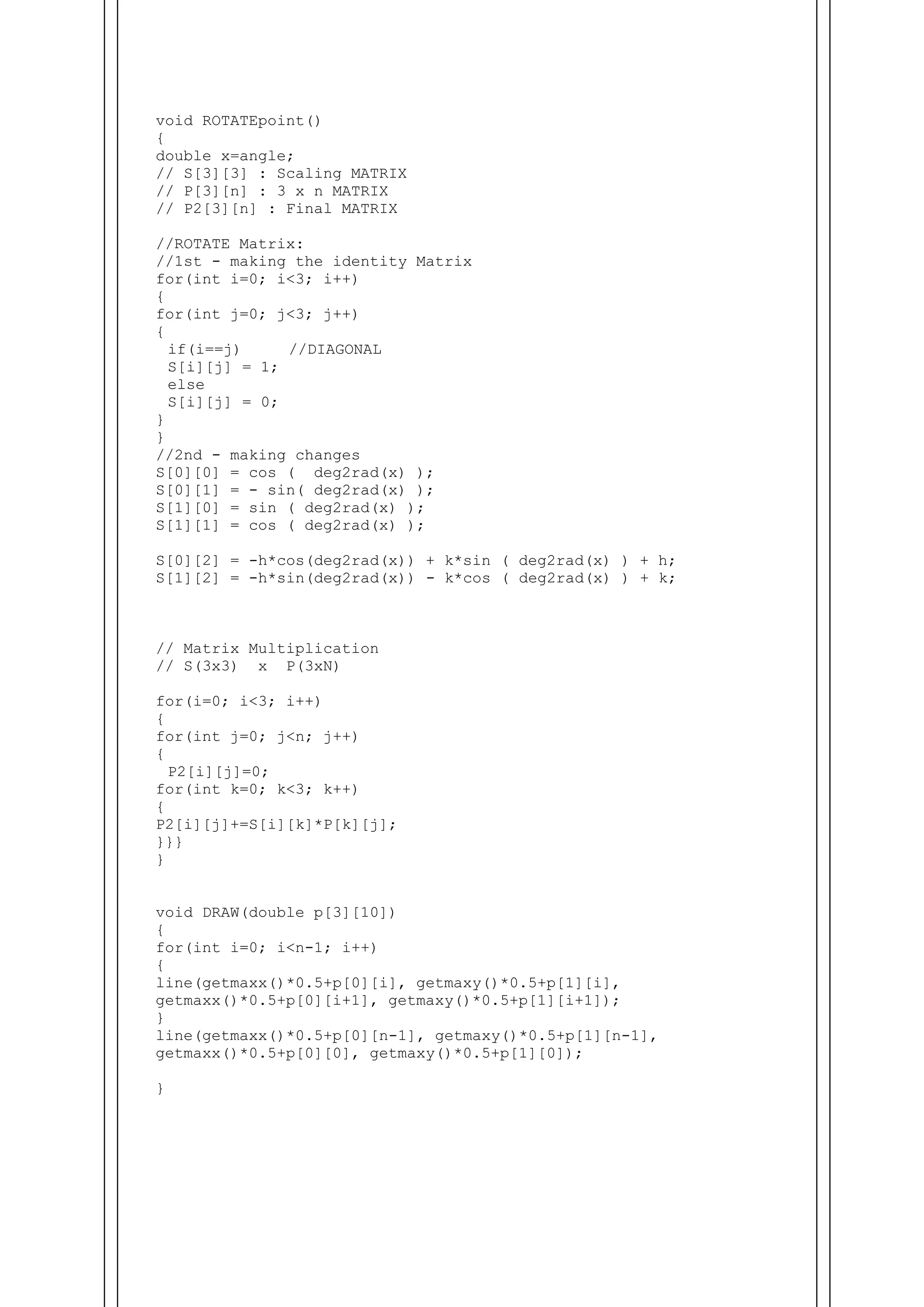 void ROTATEpoint()
{
double x=angle;
// S[3][3] : Scaling MATRIX
// P[3][n] : 3 x n MATRIX
// P2[3][n] : Final MATRIX
//ROTATE Matrix:
//1st - making the identity Matrix
for(int i=0; i<3; i++)
{
for(int j=0; j<3; j++)
{
if(i==j) //DIAGONAL
S[i][j] = 1;
else
S[i][j] = 0;
}
}
//2nd - making changes
S[0][0] = cos ( deg2rad(x) );
S[0][1] = - sin( deg2rad(x) );
S[1][0] = sin ( deg2rad(x) );
S[1][1] = cos ( deg2rad(x) );
S[0][2] = -h*cos(deg2rad(x)) + k*sin ( deg2rad(x) ) + h;
S[1][2] = -h*sin(deg2rad(x)) - k*cos ( deg2rad(x) ) + k;
// Matrix Multiplication
// S(3x3) x P(3xN)
for(i=0; i<3; i++)
{
for(int j=0; j<n; j++)
{
P2[i][j]=0;
for(int k=0; k<3; k++)
{
P2[i][j]+=S[i][k]*P[k][j];
}}}
}
void DRAW(double p[3][10])
{
for(int i=0; i<n-1; i++)
{
line(getmaxx()*0.5+p[0][i], getmaxy()*0.5+p[1][i],
getmaxx()*0.5+p[0][i+1], getmaxy()*0.5+p[1][i+1]);
}
line(getmaxx()*0.5+p[0][n-1], getmaxy()*0.5+p[1][n-1],
getmaxx()*0.5+p[0][0], getmaxy()*0.5+p[1][0]);
}
 
