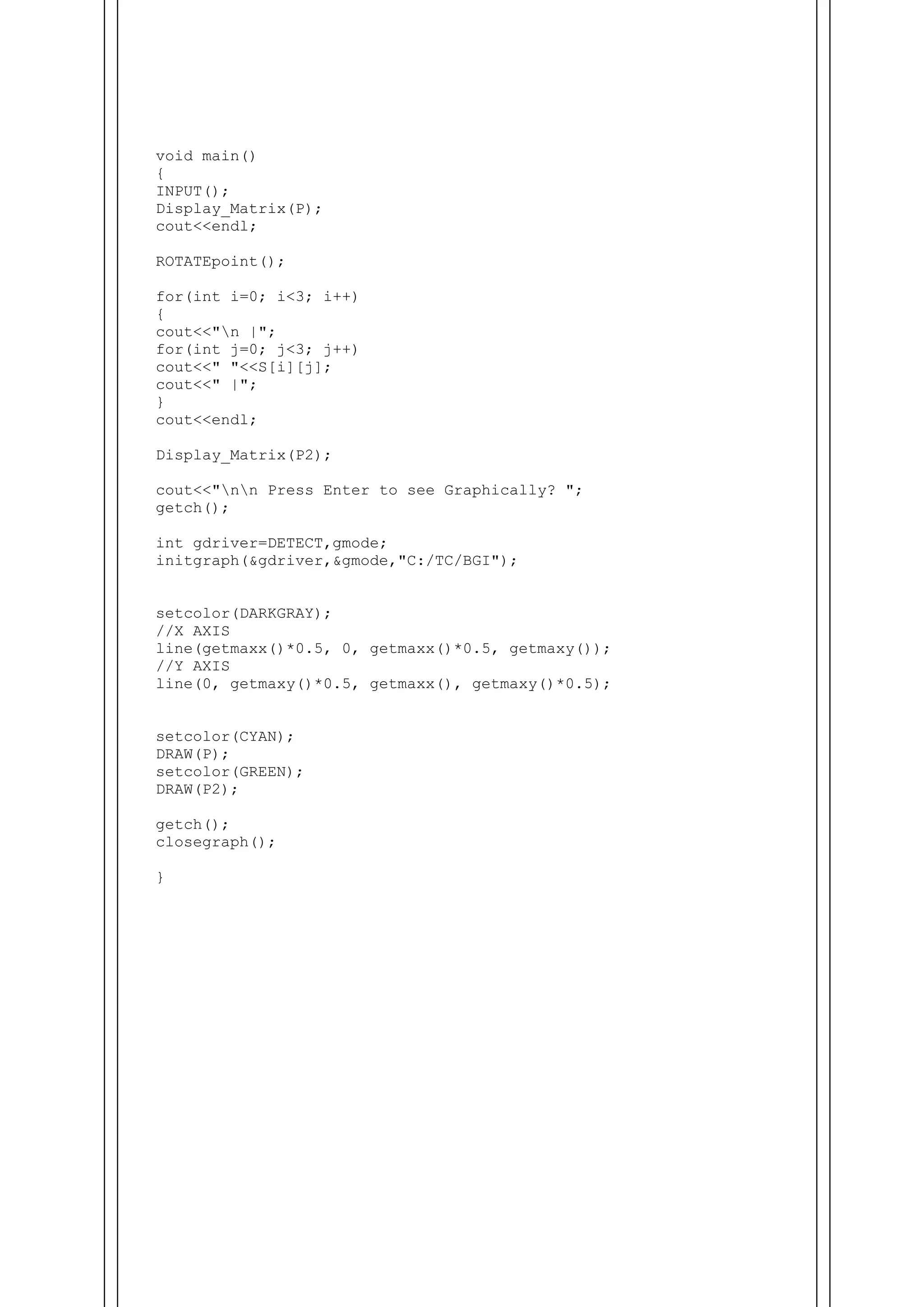 void main()
{
INPUT();
Display_Matrix(P);
cout<<endl;
ROTATEpoint();
for(int i=0; i<3; i++)
{
cout<<"n |";
for(int j=0; j<3; j++)
cout<<" "<<S[i][j];
cout<<" |";
}
cout<<endl;
Display_Matrix(P2);
cout<<"nn Press Enter to see Graphically? ";
getch();
int gdriver=DETECT,gmode;
initgraph(&gdriver,&gmode,"C:/TC/BGI");
setcolor(DARKGRAY);
//X AXIS
line(getmaxx()*0.5, 0, getmaxx()*0.5, getmaxy());
//Y AXIS
line(0, getmaxy()*0.5, getmaxx(), getmaxy()*0.5);
setcolor(CYAN);
DRAW(P);
setcolor(GREEN);
DRAW(P2);
getch();
closegraph();
}
 
