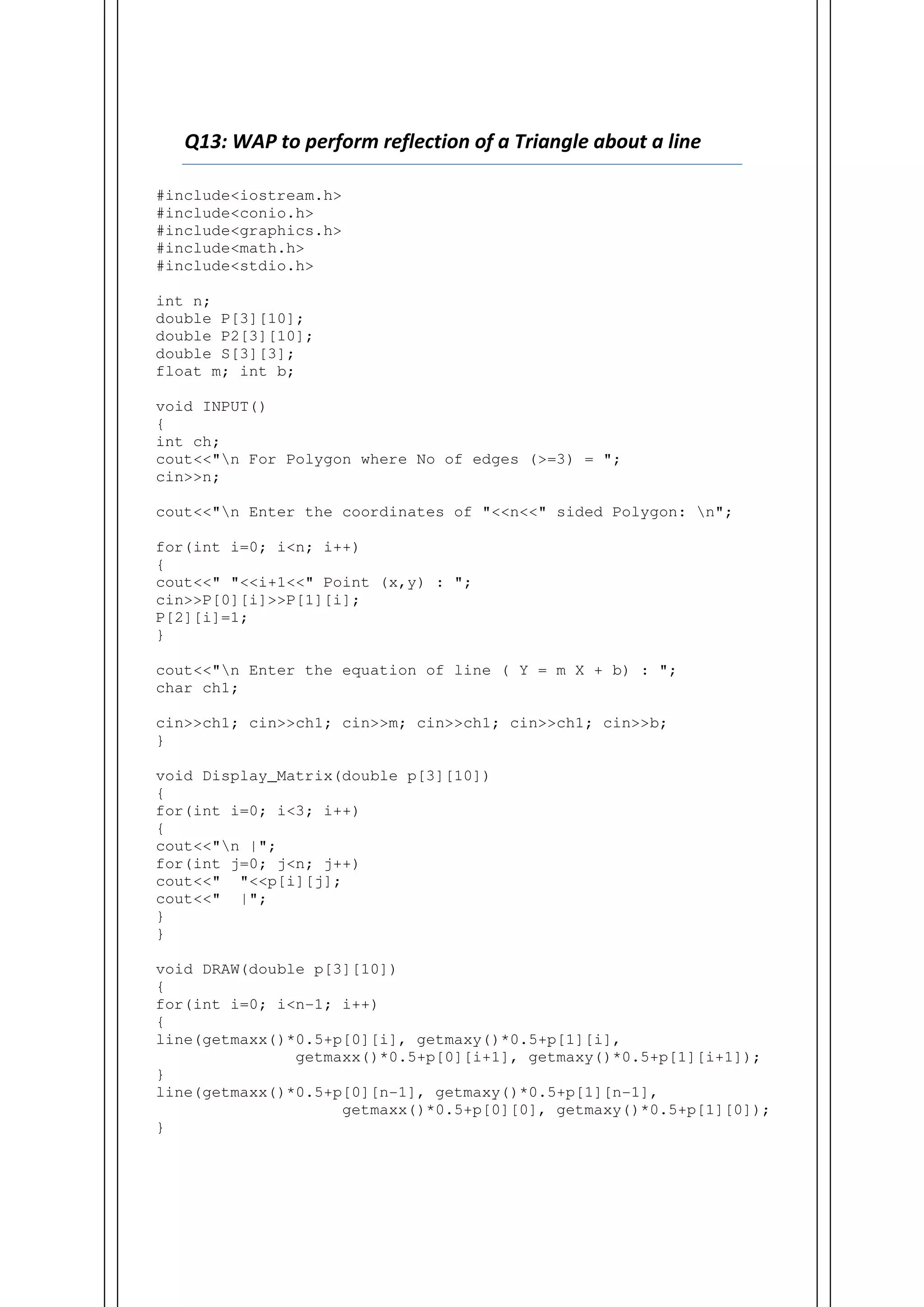 Q13: WAP to perform reflection of a Triangle about a line
#include<iostream.h>
#include<conio.h>
#include<graphics.h>
#include<math.h>
#include<stdio.h>
int n;
double P[3][10];
double P2[3][10];
double S[3][3];
float m; int b;
void INPUT()
{
int ch;
cout<<"n For Polygon where No of edges (>=3) = ";
cin>>n;
cout<<"n Enter the coordinates of "<<n<<" sided Polygon: n";
for(int i=0; i<n; i++)
{
cout<<" "<<i+1<<" Point (x,y) : ";
cin>>P[0][i]>>P[1][i];
P[2][i]=1;
}
cout<<"n Enter the equation of line ( Y = m X + b) : ";
char ch1;
cin>>ch1; cin>>ch1; cin>>m; cin>>ch1; cin>>ch1; cin>>b;
}
void Display_Matrix(double p[3][10])
{
for(int i=0; i<3; i++)
{
cout<<"n |";
for(int j=0; j<n; j++)
cout<<" "<<p[i][j];
cout<<" |";
}
}
void DRAW(double p[3][10])
{
for(int i=0; i<n-1; i++)
{
line(getmaxx()*0.5+p[0][i], getmaxy()*0.5+p[1][i],
getmaxx()*0.5+p[0][i+1], getmaxy()*0.5+p[1][i+1]);
}
line(getmaxx()*0.5+p[0][n-1], getmaxy()*0.5+p[1][n-1],
getmaxx()*0.5+p[0][0], getmaxy()*0.5+p[1][0]);
}
 