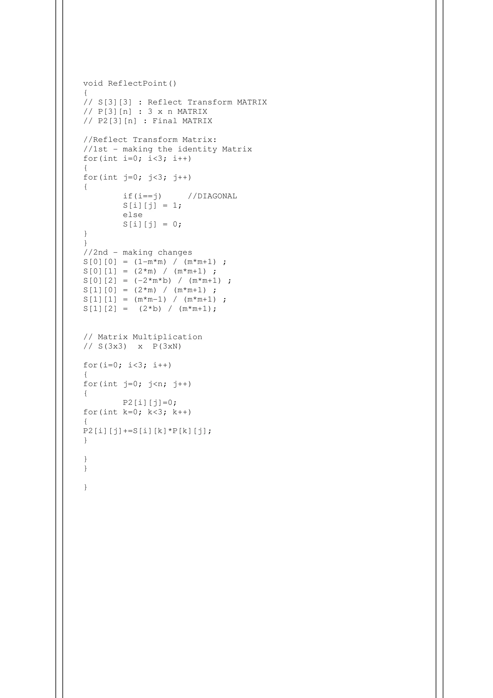 void ReflectPoint()
{
// S[3][3] : Reflect Transform MATRIX
// P[3][n] : 3 x n MATRIX
// P2[3][n] : Final MATRIX
//Reflect Transform Matrix:
//1st - making the identity Matrix
for(int i=0; i<3; i++)
{
for(int j=0; j<3; j++)
{
if(i==j) //DIAGONAL
S[i][j] = 1;
else
S[i][j] = 0;
}
}
//2nd - making changes
S[0][0] = (1-m*m) / (m*m+1) ;
S[0][1] = (2*m) / (m*m+1) ;
S[0][2] = (-2*m*b) / (m*m+1) ;
S[1][0] = (2*m) / (m*m+1) ;
S[1][1] = (m*m-1) / (m*m+1) ;
S[1][2] = (2*b) / (m*m+1);
// Matrix Multiplication
// S(3x3) x P(3xN)
for(i=0; i<3; i++)
{
for(int j=0; j<n; j++)
{
P2[i][j]=0;
for(int k=0; k<3; k++)
{
P2[i][j]+=S[i][k]*P[k][j];
}
}
}
}
 