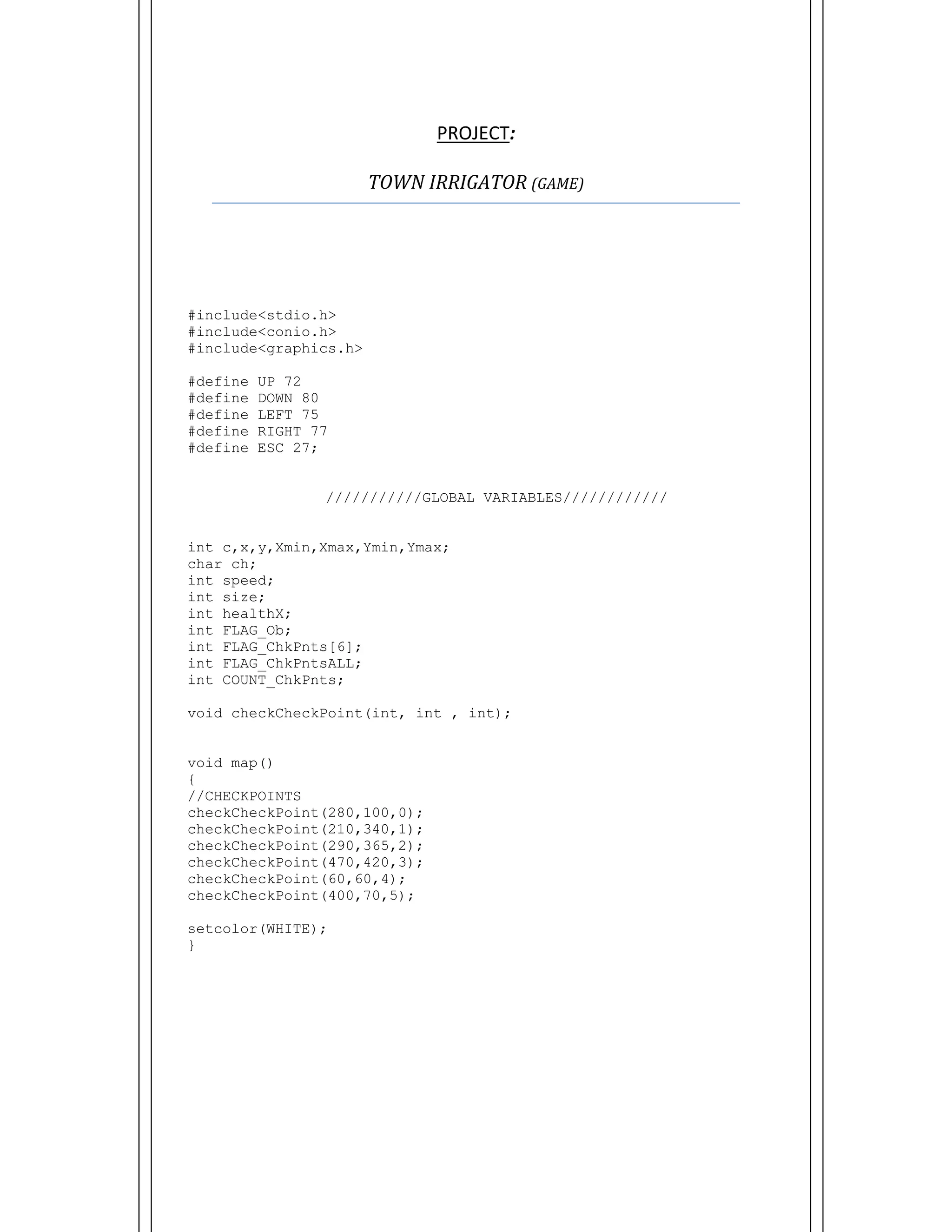  
PROJECT:  
TOWN	IRRIGATOR	(GAME)	
#include<stdio.h>
#include<conio.h>
#include<graphics.h>
#define UP 72
#define DOWN 80
#define LEFT 75
#define RIGHT 77
#define ESC 27;
///////////GLOBAL VARIABLES////////////
int c,x,y,Xmin,Xmax,Ymin,Ymax;
char ch;
int speed;
int size;
int healthX;
int FLAG_Ob;
int FLAG_ChkPnts[6];
int FLAG_ChkPntsALL;
int COUNT_ChkPnts;
void checkCheckPoint(int, int , int);
void map()
{
//CHECKPOINTS
checkCheckPoint(280,100,0);
checkCheckPoint(210,340,1);
checkCheckPoint(290,365,2);
checkCheckPoint(470,420,3);
checkCheckPoint(60,60,4);
checkCheckPoint(400,70,5);
setcolor(WHITE);
}
 