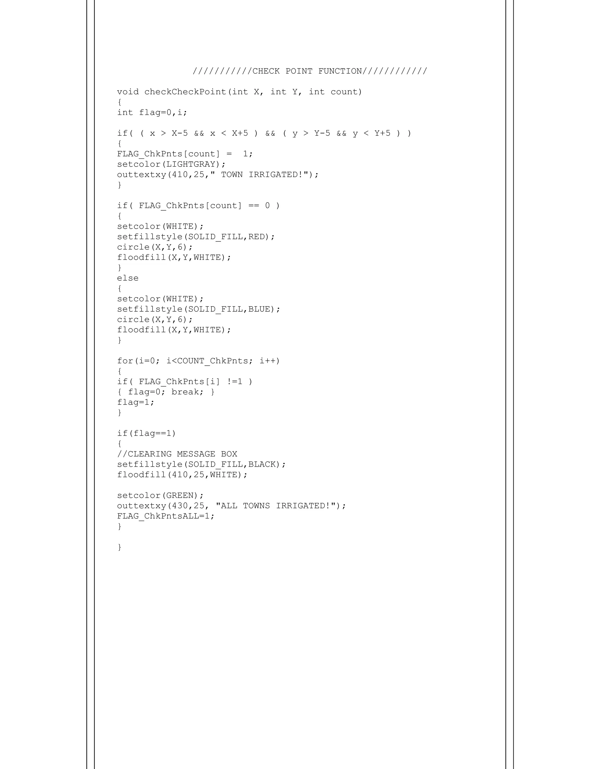  
///////////CHECK POINT FUNCTION////////////
void checkCheckPoint(int X, int Y, int count)
{
int flag=0,i;
if( ( x > X-5 && x < X+5 ) && ( y > Y-5 && y < Y+5 ) )
{
FLAG_ChkPnts[count] = 1;
setcolor(LIGHTGRAY);
outtextxy(410,25," TOWN IRRIGATED!");
}
if( FLAG_ChkPnts[count] == 0 )
{
setcolor(WHITE);
setfillstyle(SOLID_FILL,RED);
circle(X,Y,6);
floodfill(X,Y,WHITE);
}
else
{
setcolor(WHITE);
setfillstyle(SOLID_FILL,BLUE);
circle(X,Y,6);
floodfill(X,Y,WHITE);
}
for(i=0; i<COUNT_ChkPnts; i++)
{
if( FLAG_ChkPnts[i] !=1 )
{ flag=0; break; }
flag=1;
}
if(flag==1)
{
//CLEARING MESSAGE BOX
setfillstyle(SOLID_FILL,BLACK);
floodfill(410,25,WHITE);
setcolor(GREEN);
outtextxy(430,25, "ALL TOWNS IRRIGATED!");
FLAG_ChkPntsALL=1;
}
}
 