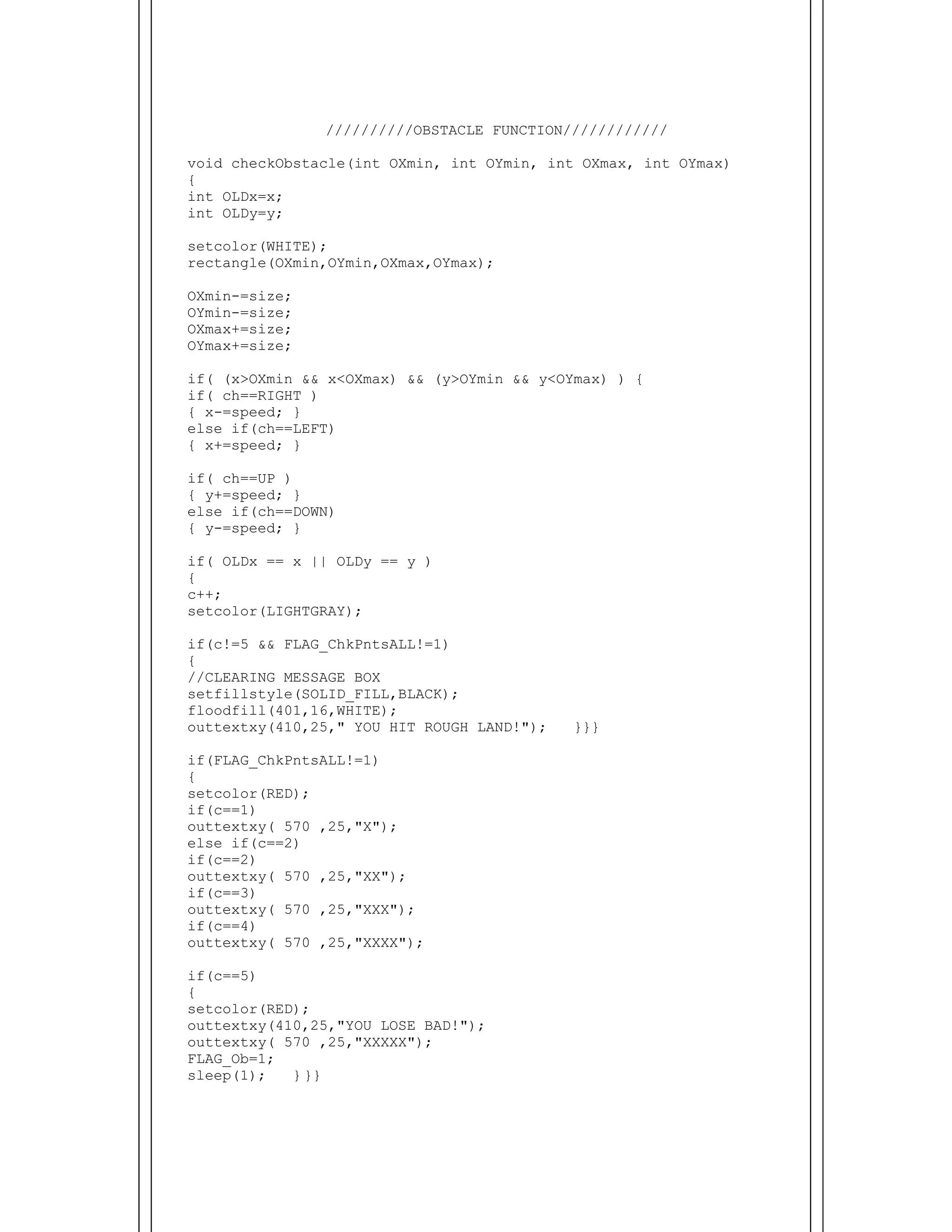  
//////////OBSTACLE FUNCTION////////////
void checkObstacle(int OXmin, int OYmin, int OXmax, int OYmax)
{
int OLDx=x;
int OLDy=y;
setcolor(WHITE);
rectangle(OXmin,OYmin,OXmax,OYmax);
OXmin-=size;
OYmin-=size;
OXmax+=size;
OYmax+=size;
if( (x>OXmin && x<OXmax) && (y>OYmin && y<OYmax) ) {
if( ch==RIGHT )
{ x-=speed; }
else if(ch==LEFT)
{ x+=speed; }
if( ch==UP )
{ y+=speed; }
else if(ch==DOWN)
{ y-=speed; }
if( OLDx == x || OLDy == y )
{
c++;
setcolor(LIGHTGRAY);
if(c!=5 && FLAG_ChkPntsALL!=1)
{
//CLEARING MESSAGE BOX
setfillstyle(SOLID_FILL,BLACK);
floodfill(401,16,WHITE);
outtextxy(410,25," YOU HIT ROUGH LAND!"); }}}
if(FLAG_ChkPntsALL!=1)
{
setcolor(RED);
if(c==1)
outtextxy( 570 ,25,"X");
else if(c==2)
if(c==2)
outtextxy( 570 ,25,"XX");
if(c==3)
outtextxy( 570 ,25,"XXX");
if(c==4)
outtextxy( 570 ,25,"XXXX");
if(c==5)
{
setcolor(RED);
outtextxy(410,25,"YOU LOSE BAD!");
outtextxy( 570 ,25,"XXXXX");
FLAG_Ob=1;
sleep(1); } }}
 