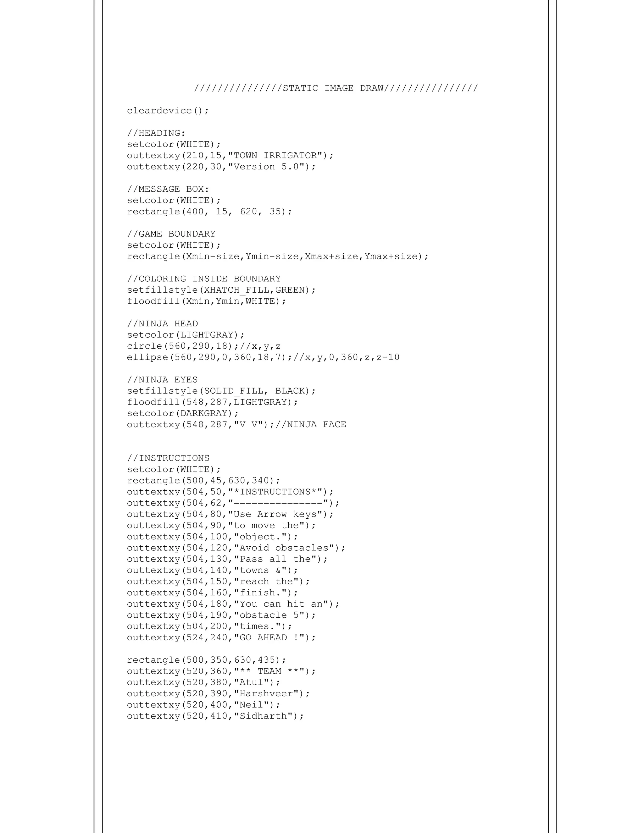  
///////////////STATIC IMAGE DRAW////////////////
cleardevice();
//HEADING:
setcolor(WHITE);
outtextxy(210,15,"TOWN IRRIGATOR");
outtextxy(220,30,"Version 5.0");
//MESSAGE BOX:
setcolor(WHITE);
rectangle(400, 15, 620, 35);
//GAME BOUNDARY
setcolor(WHITE);
rectangle(Xmin-size,Ymin-size,Xmax+size,Ymax+size);
//COLORING INSIDE BOUNDARY
setfillstyle(XHATCH_FILL,GREEN);
floodfill(Xmin,Ymin,WHITE);
//NINJA HEAD
setcolor(LIGHTGRAY);
circle(560,290,18);//x,y,z
ellipse(560,290,0,360,18,7);//x,y,0,360,z,z-10
//NINJA EYES
setfillstyle(SOLID_FILL, BLACK);
floodfill(548,287,LIGHTGRAY);
setcolor(DARKGRAY);
outtextxy(548,287,"V V");//NINJA FACE
//INSTRUCTIONS
setcolor(WHITE);
rectangle(500,45,630,340);
outtextxy(504,50,"*INSTRUCTIONS*");
outtextxy(504,62,"===============");
outtextxy(504,80,"Use Arrow keys");
outtextxy(504,90,"to move the");
outtextxy(504,100,"object.");
outtextxy(504,120,"Avoid obstacles");
outtextxy(504,130,"Pass all the");
outtextxy(504,140,"towns &");
outtextxy(504,150,"reach the");
outtextxy(504,160,"finish.");
outtextxy(504,180,"You can hit an");
outtextxy(504,190,"obstacle 5");
outtextxy(504,200,"times.");
outtextxy(524,240,"GO AHEAD !");
rectangle(500,350,630,435);
outtextxy(520,360,"** TEAM **");
outtextxy(520,380,"Atul");
outtextxy(520,390,"Harshveer");
outtextxy(520,400,"Neil");
outtextxy(520,410,"Sidharth");
 