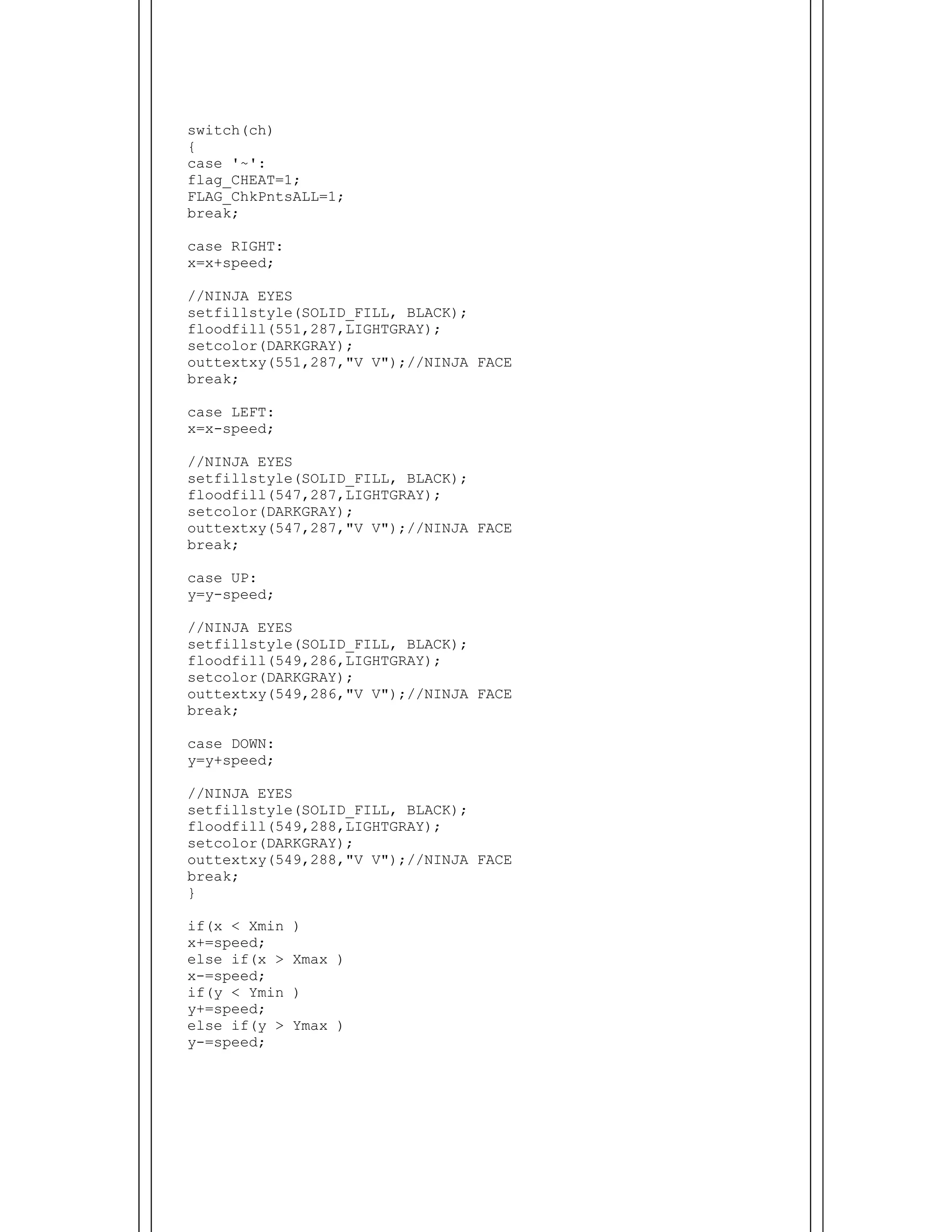  
switch(ch)
{
case '~':
flag_CHEAT=1;
FLAG_ChkPntsALL=1;
break;
case RIGHT:
x=x+speed;
//NINJA EYES
setfillstyle(SOLID_FILL, BLACK);
floodfill(551,287,LIGHTGRAY);
setcolor(DARKGRAY);
outtextxy(551,287,"V V");//NINJA FACE
break;
case LEFT:
x=x-speed;
//NINJA EYES
setfillstyle(SOLID_FILL, BLACK);
floodfill(547,287,LIGHTGRAY);
setcolor(DARKGRAY);
outtextxy(547,287,"V V");//NINJA FACE
break;
case UP:
y=y-speed;
//NINJA EYES
setfillstyle(SOLID_FILL, BLACK);
floodfill(549,286,LIGHTGRAY);
setcolor(DARKGRAY);
outtextxy(549,286,"V V");//NINJA FACE
break;
case DOWN:
y=y+speed;
//NINJA EYES
setfillstyle(SOLID_FILL, BLACK);
floodfill(549,288,LIGHTGRAY);
setcolor(DARKGRAY);
outtextxy(549,288,"V V");//NINJA FACE
break;
}
if(x < Xmin )
x+=speed;
else if(x > Xmax )
x-=speed;
if(y < Ymin )
y+=speed;
else if(y > Ymax )
y-=speed;
 